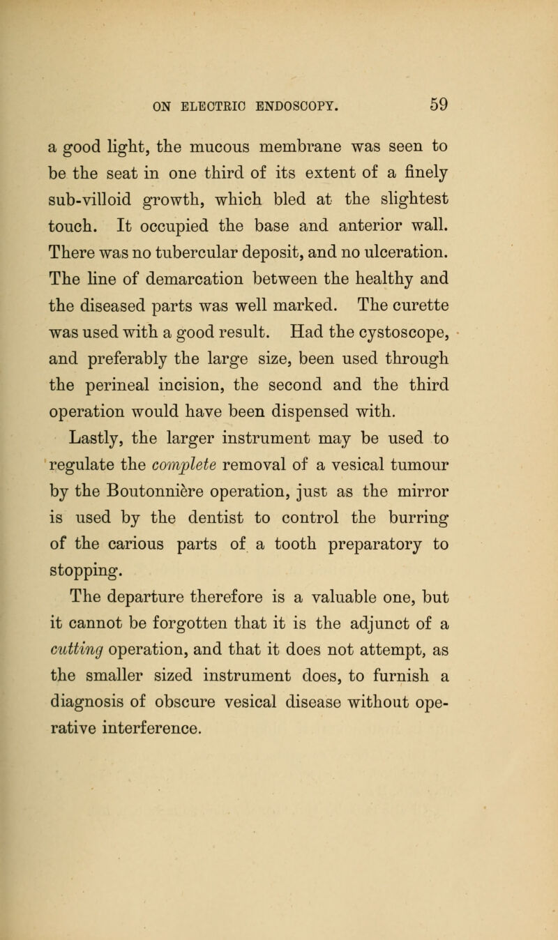 a good light, the mucous membrane was seen to be the seat in one third of its extent of a finely sub-villoid growth, which bled at the slightest touch. It occupied the base and anterior wall. There was no tubercular deposit, and no ulceration. The line of demarcation between the healthy and the diseased parts was well marked. The curette was used with a good result. Had the cystoscope, and preferably the large size, been used through the perineal incision, the second and the third operation would have been dispensed with. Lastly, the larger instrument may be used to regulate the complete removal of a vesical tumour by the Boutonniere operation, just as the mirror is used by the dentist to control the burring of the carious parts of a tooth preparatory to stopping. The departure therefore is a valuable one, but it cannot be forgotten that it is the adjunct of a cutting operation, and that it does not attempt, as the smaller sized instrument does, to furnish a diagnosis of obscure vesical disease without ope- rative interference.