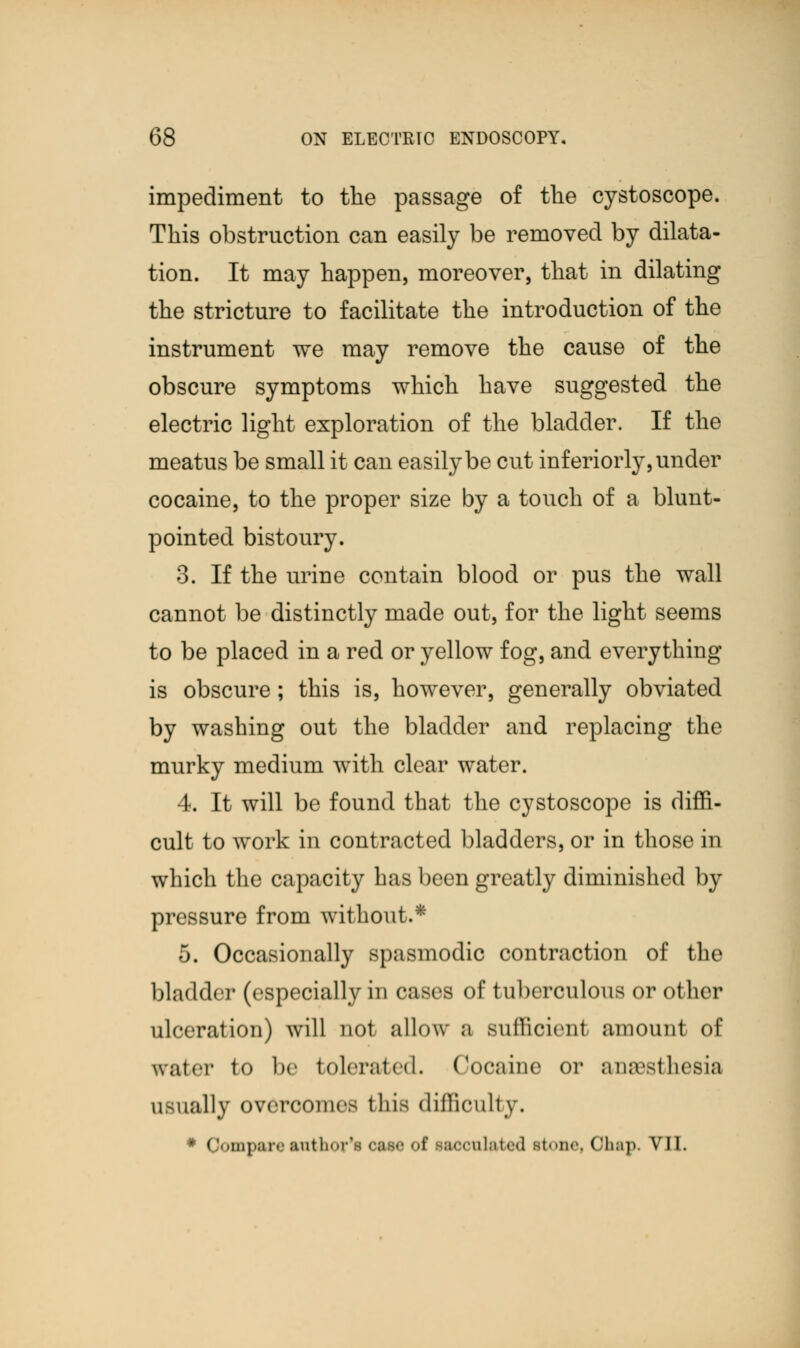 impediment to the passage of the cystoscope. This obstruction can easily be removed by dilata- tion. It may happen, moreover, that in dilating the stricture to facilitate the introduction of the instrument we may remove the cause of the obscure symptoms which have suggested the electric light exploration of the bladder. If the meatus be small it can easily be cut inferiorly, under cocaine, to the proper size by a touch of a blunt- pointed bistoury. 3. If the urine contain blood or pus the wall cannot be distinctly made out, for the light seems to be placed in a red or yellow fog, and everything is obscure; this is, however, generally obviated by washing out the bladder and replacing the murky medium with clear water. 4. It will be found that the cystoscope is diffi- cult to work in contracted bladders, or in those in which the capacity has been greatly diminished by pressure from without.* 5. Occasionally spasmodic contraction of the bladder (especially in cases of tuberculous or other ulceration) will not allow a sufficient amount of WBber to be tolerated. Cocaine or amesthesia usually overcome- this difficulty. # Qomparc author*! case of sacculated itone, Ohap. VII.