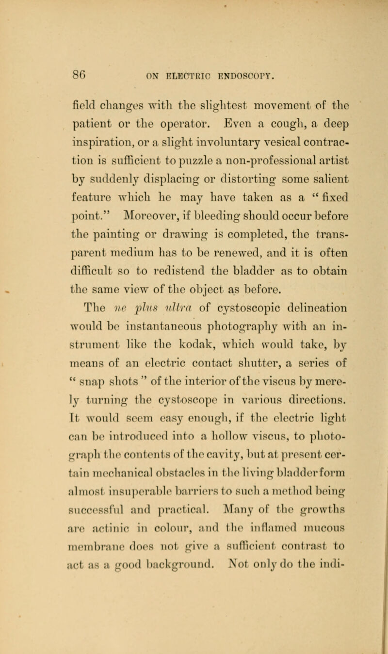 field changes with the slightest movement of the patient or the operator. Even a cough, a deep inspiration, or a slight involuntary vesical contrac- tion is sufficient to puzzle a non-professional artist by suddenly displacing or distorting some salient feature which he may have taken as a  fixed point. Moreover, if bleeding should occur before the painting or drawing is completed, the trans- parent medium has to be renewed, and it is often difficult so to redistend the bladder as to obtain the same view of the object as before. The ne plus ultra of cystoscopic delineation would be instantaneous photography with an in- strument like the kodak, which would take, by means of an electric contact shutter, a series of  snap shots of the interior of the viscus by mere- ly turning the cystoscope in various directions. Ii would seem easy enough, if the electric light can be introduced into a hollow viscus, to photo- graph i he contents of the cavity, but at present cer- tniu mechanical obstacles in the living bladder form almost insuperable barriers to such a method being successful and practical. Many of the growths are actinic in colour, and the inflamed mucous membrane does not give ;i sufficient contrast to ;icl ;i ;i good background. \<>f <>uly<l<> the indi-