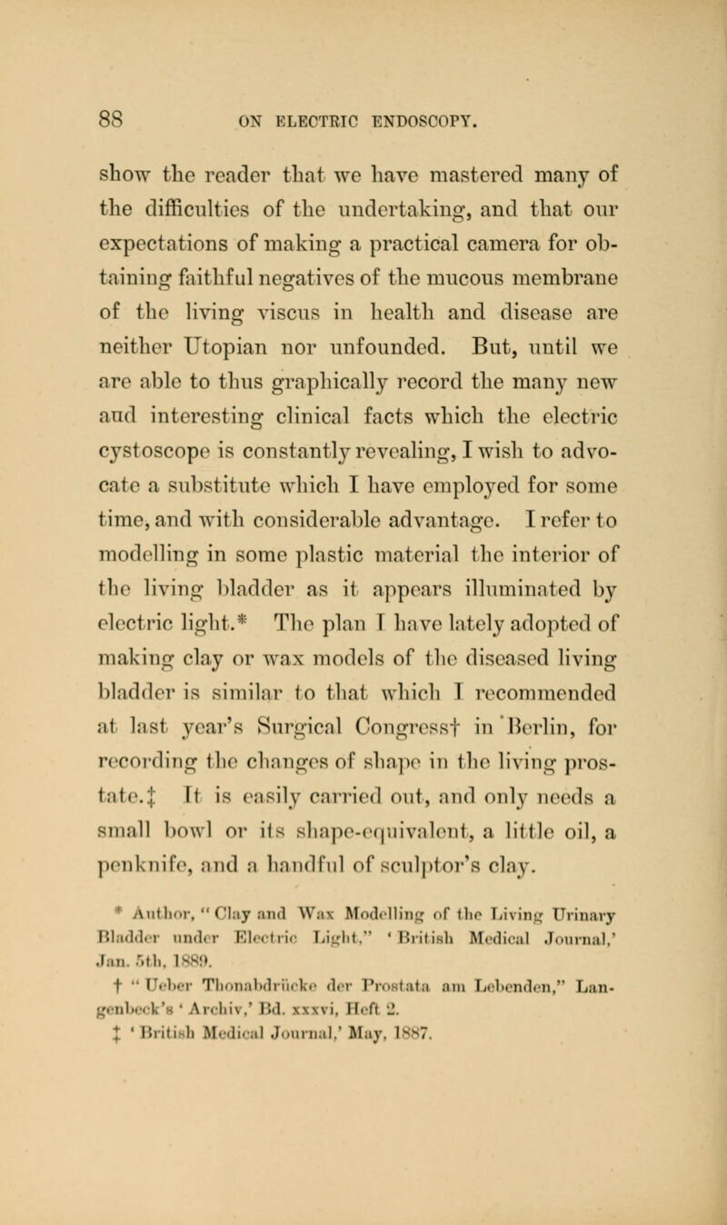 show the reader that we have mastered many of the difficulties of the undertaking, and that our expectations of making a practical camera for ob- taining faithful negatives of the mucous membrane of the living viscus in health and disease are neither Utopian nor unfounded. But, until we are able to thus graphically record the many new and interesting clinical facts which the electric cystoscope is constantly revealing, I wish to advo- cate a substitute which I have emplo}red for some time, and with considerable advantage. I refer 1 o modelling in some plastic material the interior of the living bladder as it appears illuminated by electric light.* The plan T have lately adopted of making clay or wax models of the diseased living bladder is similar to that which T recommended at last year's Surgical Congresst in'Berlin, for recording the changes of Bhape in the living pros- t.itr.i It is easily carried out, and only needs a small bowl or its shape-equivalent, a little oil, a penknife, and a handful of sculptor's clay. .Anilmr, Clay and Wai Modelling of the Living Urinary Bladder under Electric Light, ' British Medical Journal,' Jan. 5th, l f •- debar Thonabdruoke der Prostata am Lebenden, Lan- genbei I.' ' a rehii.' B& wwi. ll«Ti 2. t ' Briti b Medical Journal/ Hay, 1887,