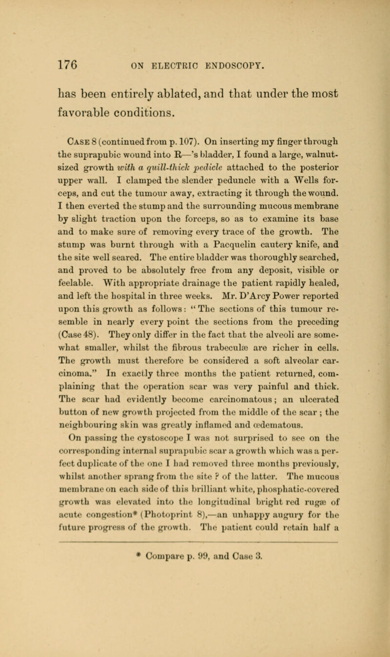 has been entirely ablated, and that under the most favorable conditions. Case 8 (continued from p. 107). On inserting my finger through the suprapubic wound into It—'s bladder, I found a large, walnut- sized growth ivith a qaill-thiclc pedicle attached to the posterior upper wall. I clamped the slender peduncle with a Wells for- ceps, and cut the tumour away, extracting it through the wound. I then everted the stump and the surrounding mucous membrane by slight traction upon the forceps, so as to examine its base and to make sure of removing every trace of the growth. The stump was burnt through with a Pacquelin cautery knife, and the site well seared. The entire bladder was thoroughly searched, and proved to be absolutely free from any deposit, visible or feelable. With appropriate drainage the patient rapidly healed, and left the hospital in three weeks. Mr. D'Arcy Power reported upon this growth as follows: The sections of this tumour re- semble in nearly every point the sections from the preceding (Case 48). They only differ in the fact that the alveoli are some- what smaller, whilst the fibrous trabecular are richer in cells. The growth must therefore be considered a soft alveolar car- cinoma. In exactly three months the patient returned, com- plaining that the operation scar was very painful and thick. The Bear had evidently become carcinomatous; an ulcerated button of new growth projected from the middle of the sear ; the neighbouring skin was greatly inflamed and oedematous. On passing the cystoscope I was no! surprised to see on the corresponding Internal suprapubic scar s growl li which was a per- reel duplicate of the one I had removed three months previously, whilst another sprang from the site P of the latter. The mucous membrane on each side of this brilliant white, phosphatic-oovered growth was elevated into the Longitudinal bright red rugsa <>r acute conge tion1 Photoprint 8),- an unhappy augury for the future progress of the growth. The patient could retain half a * Compare p. 89, and Oi