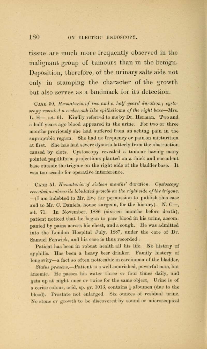tissue are much more frequently observed iu the malignant group of tumours than in the benign. Deposition, therefore, of the urinary salts aids not only in stamping the character of the growth but also serves as a landmark for its detection. Case 50. Hematuria of two and a half years? durationy cysto- scopy revealed a cockscomb-like epithelioma of the right base—Mrs. L. H—. set. 61. Kindly referred to me by Dr. Herman. Two and a halt' years ago blood appeared in the urine. For two or three months previously she had Buffered from an aehing pain in the suprapubic region. She had no frequency or pain on micturition at first. She has had severe dysuria latterly from the obstruction caused by clots. Cystoscopy revealed a tumour having many pointed papilliform projections planted on a thick and succulent base outside the trigone on the right side of the bladder base. It was too sessile for operative interference. Case 51. Hanioturia of */.<•/«■<■■/* months* duration. Cystoscopy n r» aled asubsessile tabulated growth on the right side of the trigone, —{I am indebted to Mr. Eve for permission to publish this ease and to Mr. C. Daniels, house surgeon, for the history). N. C—, Bet. 71. In November, lSSo' (sixteen months before death), patient noticed that he began to pass blood in his urine, accom- panied by pains across his chest, and a cough, lie was admitted into th«- London Bospital July. 1887, under the care of Dr. Samuel Fenwick, and his case is thus recorded : Patient ha- been in robust health all his lite. No history of syphilis. Has been a heavy beer drinker. Family history of Longevity ;i tact bo often noticeable in carcinoma of the bladder. Stai ,—Patient is a well-nourished, powerful man. but .in;i 1111•. Ee p.i ■ I water tin r four times daily, ami up ;it night once or twice for the same object, Urine it of ;i cerise col ■, * id, ip gr. LOIS, contains ,'. albumen (due to the 1.1 h. Prostate not enlarged. Bii onnoee <■! residual arine. %., ton • i growth to be discovered bj Bound or microscopical