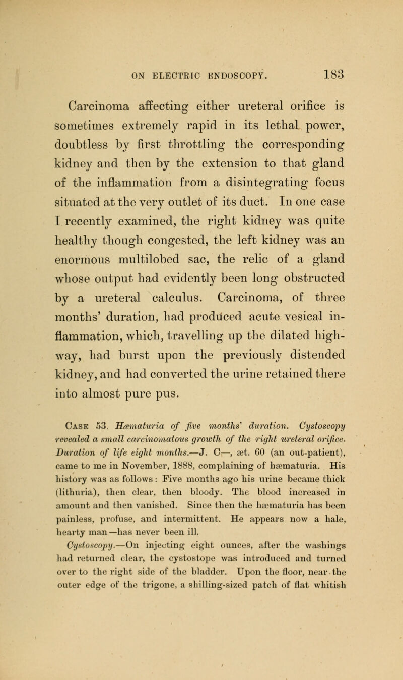 Carcinoma affecting either ureteral orifice is sometimes extremely rapid in its lethal power, doubtless by first throttling the corresponding kidney and then by the extension to that gland of the inflammation from a disintegrating focus situated at the very outlet of its duct. In one case I recently examined, the right kidney was quite healthy though congested, the left kidney was an enormous multilobed sac, the relic of a gland whose output had evidently been long obstructed by a ureteral calculus. Carcinoma, of three months' duration, had produced acute vesical in- flammation, which, travelling up the dilated high- way, had burst upon the previously distended kidney, and had converted the urine retained there into almost pure pus. Case 53. Hematuria of five months' duration. Cystoscopy revealed a small carcinomatous growth of the right ureteral orifice. Duration of life eight months.—J. C—, set. 60 (an out-patient), came to me in November, 1888, complaining of ha3maturia. His history was as follows : Five months ago his urine became thick (lithuria), then clear, then bloody. The blood increased in amount and then vanished. Since then the haematuria has been painless, profuse, and intermittent. He appears now a hale, hearty man—has never been ill. Cystoscopy.—On injecting eight ounces, after the washings had returned clear, the cystostope was introduced and turned over to the right side of the bladder. Upon the floor, near the outer edge of the trigone, a shilling-sized patch of flat whitish