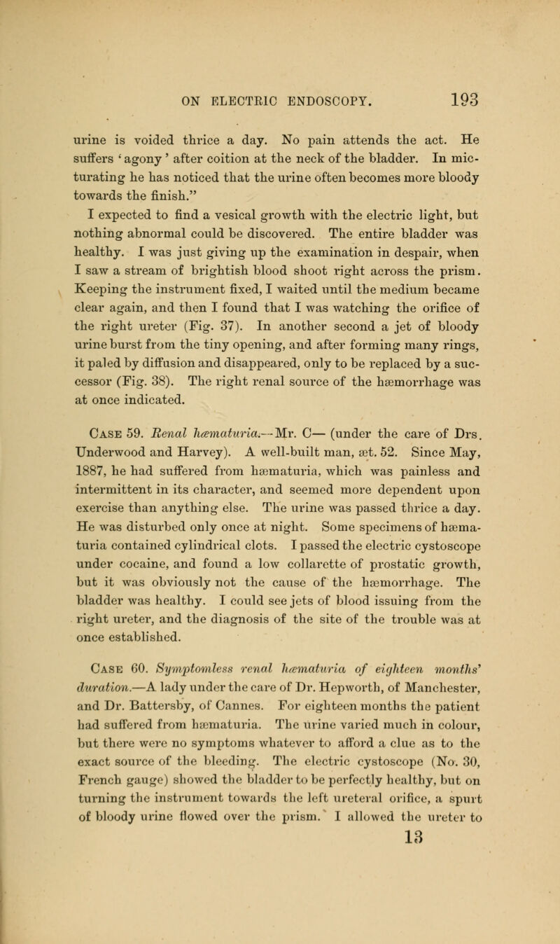 urine is voided thrice a day. No pain attends the act. He suffers ' agony' after coition at the neck of the bladder. In mic- turating he has noticed that the urine often becomes more bloody towards the finish. I expected to find a vesical growth with the electric light, but nothing abnormal could be discovered. The entire bladder was healthy. I was just giving up the examination in despair, when I saw a stream of brightish blood shoot right across the prism. Keeping the instrument fixed, I waited until the medium became clear again, and then I found that I was watching the orifice of the right ureter (Fig. 37). In another second a jet of bloody urine burst from the tiny opening, and after forming many rings, it paled by diffusion and disappeared, only to be replaced by a suc- cessor (Fig. 38). The right renal source of the haemorrhage was at once indicated. Case 59. Renal hematuria.—Mr. C— (under the care of Drs. Underwood and Harvey). A well-built man, set. 52. Since May, 1887, he had suffered from hematuria, which was painless and intermittent in its character, and seemed more dependent upon exercise than anything else. The urine was passed thrice a day. He was disturbed only once at night. Some specimens of hsema- turia contained cylindrical clots. I passed the electric cystoscope under cocaine, and found a low collarette of prostatic growth, but it was obviously not the cause of the haemorrhage. The bladder was healthy. I could see jets of blood issuing from the right ureter, and the diagnosis of the site of the trouble was at once established. Case 60. Symptomless renal hematuria of eighteen months' duration.—A lady under the care of Dr. Hep worth, of Manchester, and Dr. Battersby, of Cannes. For eighteen months the patient had suffered from haimaturia. The urine varied much in colour, but there were no symptoms whatever to afford a clue as to the exact source of the bleeding. The electric cystoscope (No. 30, French gauge) showed the bladder to be perfectly healthy, but on turning the instrument towards the left ureteral orifice, a spurt of bloody urine flowed over the prism/ I allowed the ureter to 13