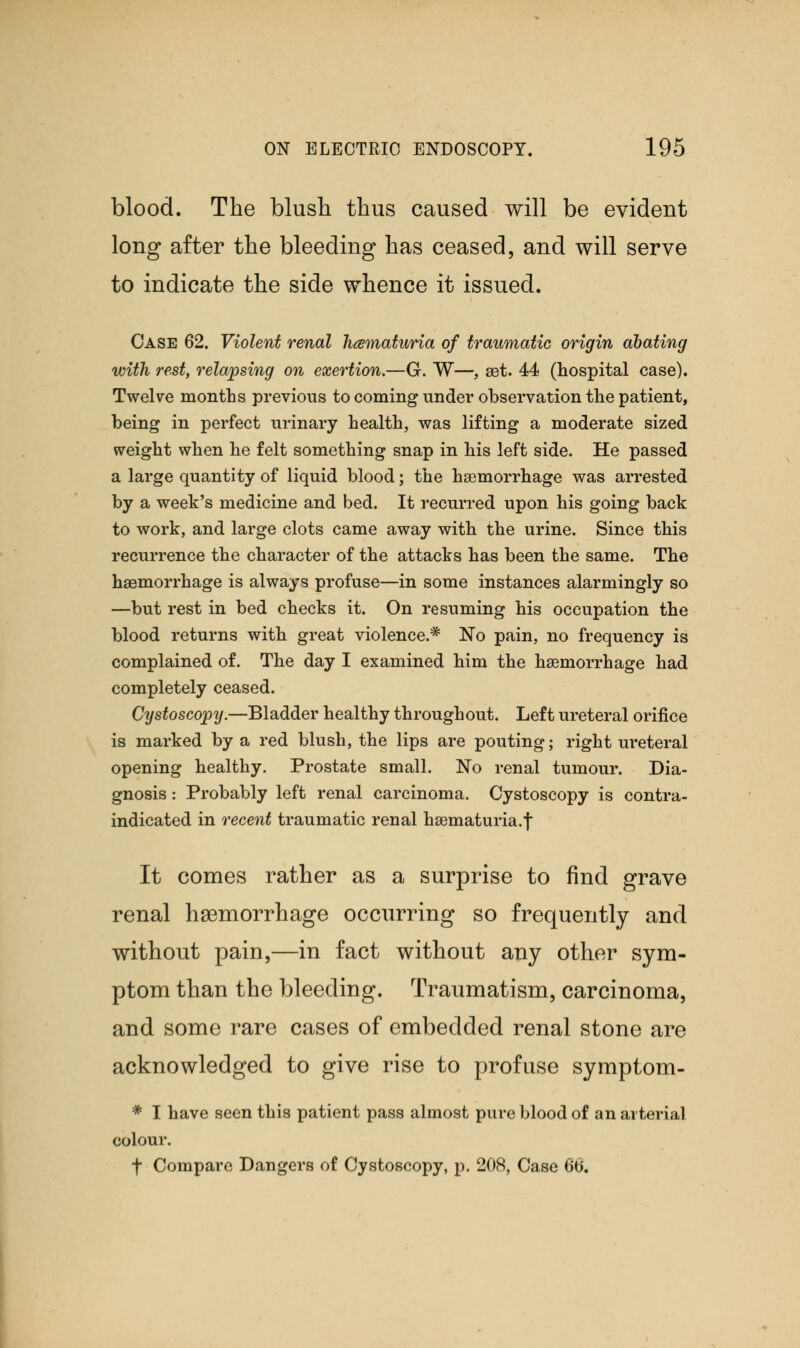 blood. The blush thus caused will be evident long after the bleeding has ceased, and will serve to indicate the side whence it issued. Case 62. Violent renal hematuria of traumatic origin abating with rest, relapsing on exertion.—G. W—, set. 44 (hospital case). Twelve months previous to coming under observation the patient, being in perfect urinary health, was lifting a moderate sized weight when he felt something snap in his left side. He passed a large quantity of liquid blood; the haemorrhage was arrested by a week's medicine and bed. It recurred upon his going back to work, and large clots came away with the urine. Since this recurrence the character of the attacks has been the same. The haemorrhage is always profuse—in some instances alarmingly so —but rest in bed checks it. On resuming his occupation the blood returns with great violence.* ~No pain, no frequency is complained of. The day I examined him the haemorrhage had completely ceased. Cystoscopy.—Bladder healthy throughout. Left ureteral orifice is marked by a red blush, the lips are pouting; right ureteral opening healthy. Prostate small. No renal tumour. Dia- gnosis : Probably left renal carcinoma. Cystoscopy is contra- indicated in recent traumatic renal hematuria.f It comes rather as a surprise to find grave renal haemorrhage occurring so frequently and without pain,—in fact without any other sym- ptom than the bleeding. Traumatism, carcinoma, and some rare cases of embedded renal stone are acknowledged to give rise to profuse symptom- * I have seen this patient pass almost pure blood of an arterial colour. f Compare Dangers of Cystoscopy, p. 208, Case 66.