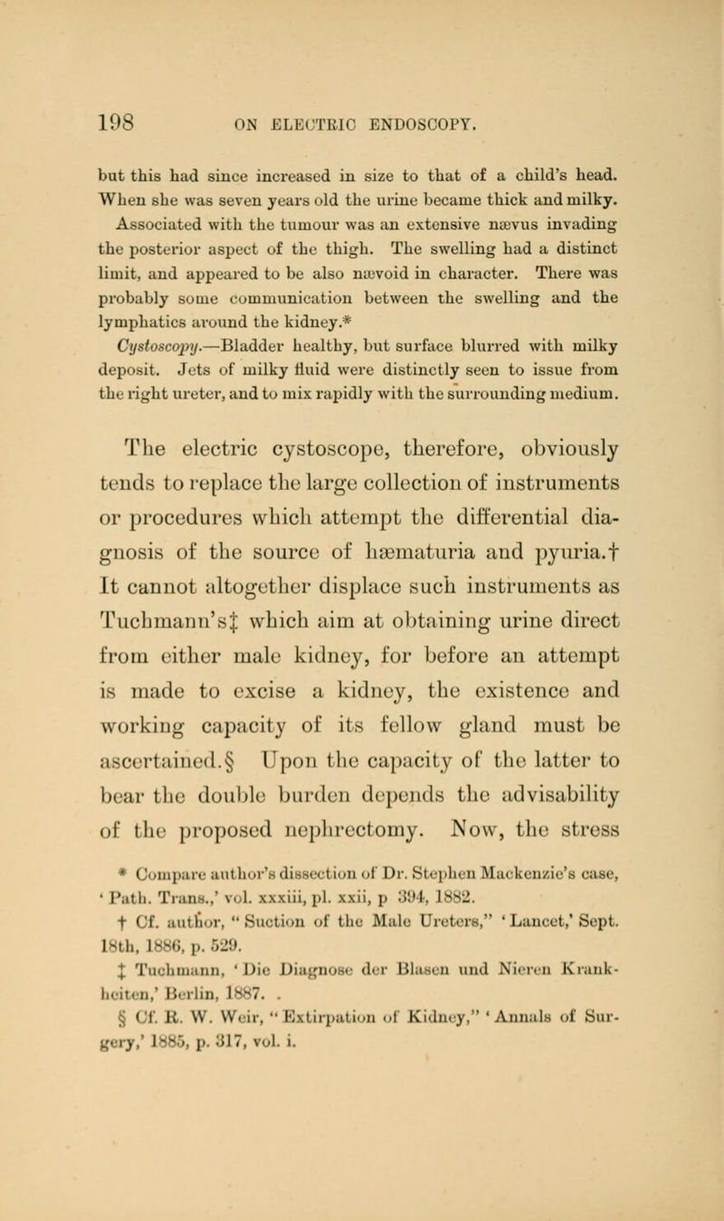 but this had since increased in size to that of a child's head. When she was seven years old the urine became thick and milky. Associated with the tumour was an extensive ruevus invading the posterior aspect of the thigh. The swelling had a distinct limit, and appeared to be also na3void in character. There was probably some communication between the swelling and the lymphatics around the kidney.* Cystoscopy.—Bladder healthy, but surface blurred with milky deposit. Jets of milky fluid were distinctly seen to issue from the right ureter, and to mix rapidly with the surrounding medium. The electric cystoscope, therefore, obviously tends to replace the large collection of instruments or procedures which attempt the differential dia- gnosis of the source of hematuria and pyuria.f It cannot altogether displace such instruments as Tuchmann'sJ: which aim at obtaining urine direct from either male kidney, for before an attempt is made to excise a kidney, the existence and working capacity of its fellow gland must be ascertained.§ Upon the capacity of the latter to bear the double burden depends the advisability of the proposed nephrectomy. Now, the4 stress * Compare snl borta dissed ion of Dr. Stephen Ekfaokenzie's case • Path, Trans.,' r< L exxiii, pL urii, p 894, L882. f GT. autnor, Suction of the Male Ureter.-. ■ Lancet,1 Sept. Ml.. L886, i>. 529. Km.urn. • Die Diagnose der Blasen and Nieren ECrank- beiten/ Berlin, [887, § Of i; w. w. ii. •• Extirpation of Kidney/1 'Annals <>i' Bur- I L886 i> 817, roL i.