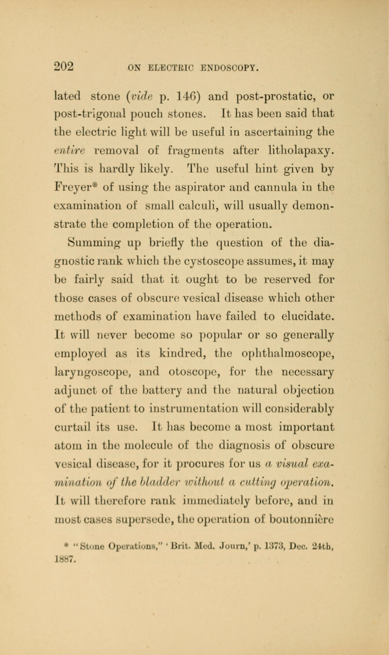 lated stone (vide p. 1-4G) and post-prostatic, or post-trigonal pouch stones. It has been said that the electric light will be useful in ascertaining the entire removal of fragments after litholapaxy. This is hardly likely. The useful hint given by Freyer* of using the aspirator and cannula in the examination of small calculi, will usually demon- strate the completion of the operation. Summing up briefly the question of the dia- gnostic rank which the cystoscope assumes, it may be fairly said that it ought to be reserved for those cases of obscure vesical disease which other methods of examination have failed to elucidate. It will never become so popular or so generally employed as its kindred, the ophthalmoscope, laryngoscope, and otoscope, for the necessary adjunct of the battery and the Datura! objection of 1 lie patient to instrumentation will considerably Curtail its use. It has become a most important atom in the molecule of the diagnosis of obscure vesical disease, for it procures Eor us a visual < ><>- mi/nation of the bladder without a cutting operation. It will therefore rank immediately before, and in most cases supersede, the operation of boutonni&re * Stone Operation . inn- lied. Jburn,' p. L378, !)<•<•. 24th, 1-7.