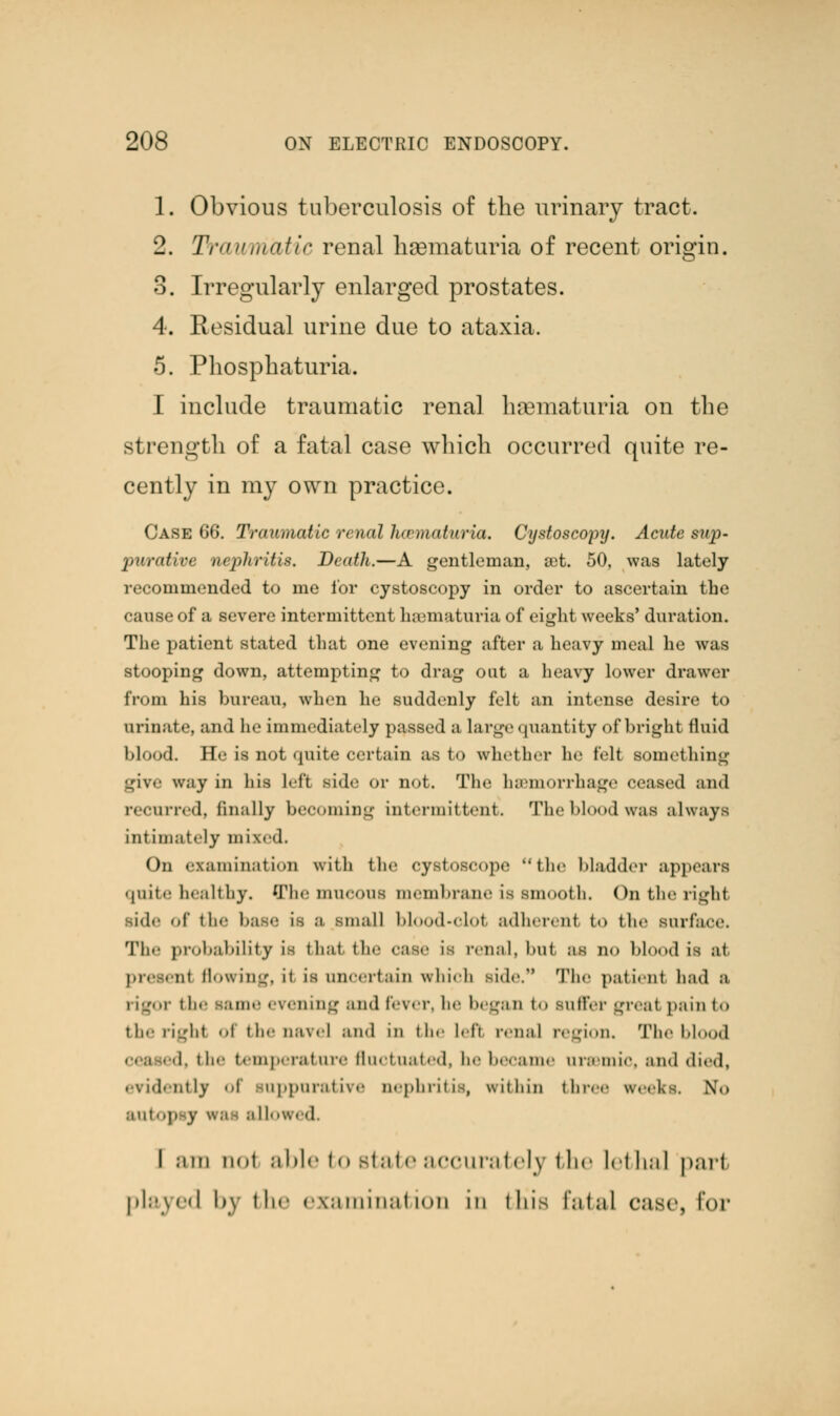 1. Obvious tuberculosis of the urinary tract. 2. Traumatic renal hematuria of recent origin. 3. Irregularly enlarged prostates. 4. Residual urine due to ataxia. 5. Phosphaturia. I include traumatic renal hematuria on the strength of a fatal case which occurred quite re- cently in my own practice. Case 66. Traumatic renal hcematuria. Cystoscopy. Acute siip- puraHve nephritis. Death.—A gentleman, set. 50, was lately recommended to me for cystoscopy in order to ascertain the cause of a severe intermittent haematuria of eight weeks' duration. The patient stated that one evening after a heavy meal he was stooping down, attempting to drag out a heavy lower drawer from his bureau, when he suddenly felt an intense desire to urinate, and he immediately passed a large quantity of bright fluid blood. He is not quite certain as to whether he felt something L,riv«- way in his hf't side or not. The haemorrhage ceased and recurred, finally becoming intermittent. The blood was always intimately mixed. On examination with the cystoscope the bladder appears qnite healthy. The mucous membrane is Bmooth. On the right side of tin' has.- is a small blood-clol adherent bo the surface. 'I'll'- probability is flial the rase is renal, Imi ax im blood is at. nt Sowing, it is uncertain which Bide. The patienl had a rigor the same evening and fever, be began < suffer Lrr.at pain t-» therigh4 <-i the nave] and in bhe lefl renal region. The blood i the temperature fluctuated, be became uremic, and died, evidently <>l suppurative nephritis, within three weeks. No autopsy w.i- allowed. I am not able to state accurately the Id I ml pari played by tin- examination in this fatal case, lor