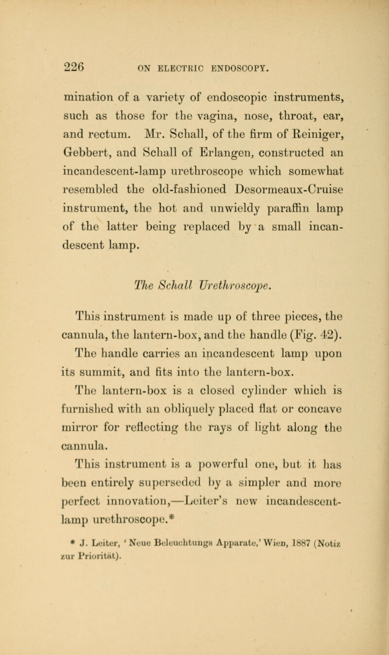 mination of a variety of endoscopic instruments, such as those for the vagina, nose, throat, ear, and rectum. Mr. Schall, of the firm of Reiniger, Gebbert, and Schall of Erlangen, constructed an incandescent-lamp urethroscope which somewhat resembled the old-fashioned Desormeaux-Cruise instrument, the hot and unwieldy paraffin lamp of the latter being replaced by a small incan- descent lamp. The Schall Urethroscope. This instrument is made up of three pieces, the cannula, the lantern-box, and the handle (Fig. 42). The handle carries an incandescent lamp upon its summit, and fits into the lantern-box. The lantern-box is a closed cylinder which is furnished with an obliquely placed flat or concave mirror for reflecting the rays of light along the cannula. Thifl Instrument IS a powerful one, bill H lias been entirely superseded by a simpler and more perfect innovation,—Leiter's new incandescent- lamp nrel limscope. ■ .1. Letter, 'Neue Beleuohtungt Apparate,'Wieo, L887 Notii but Prioritfct).