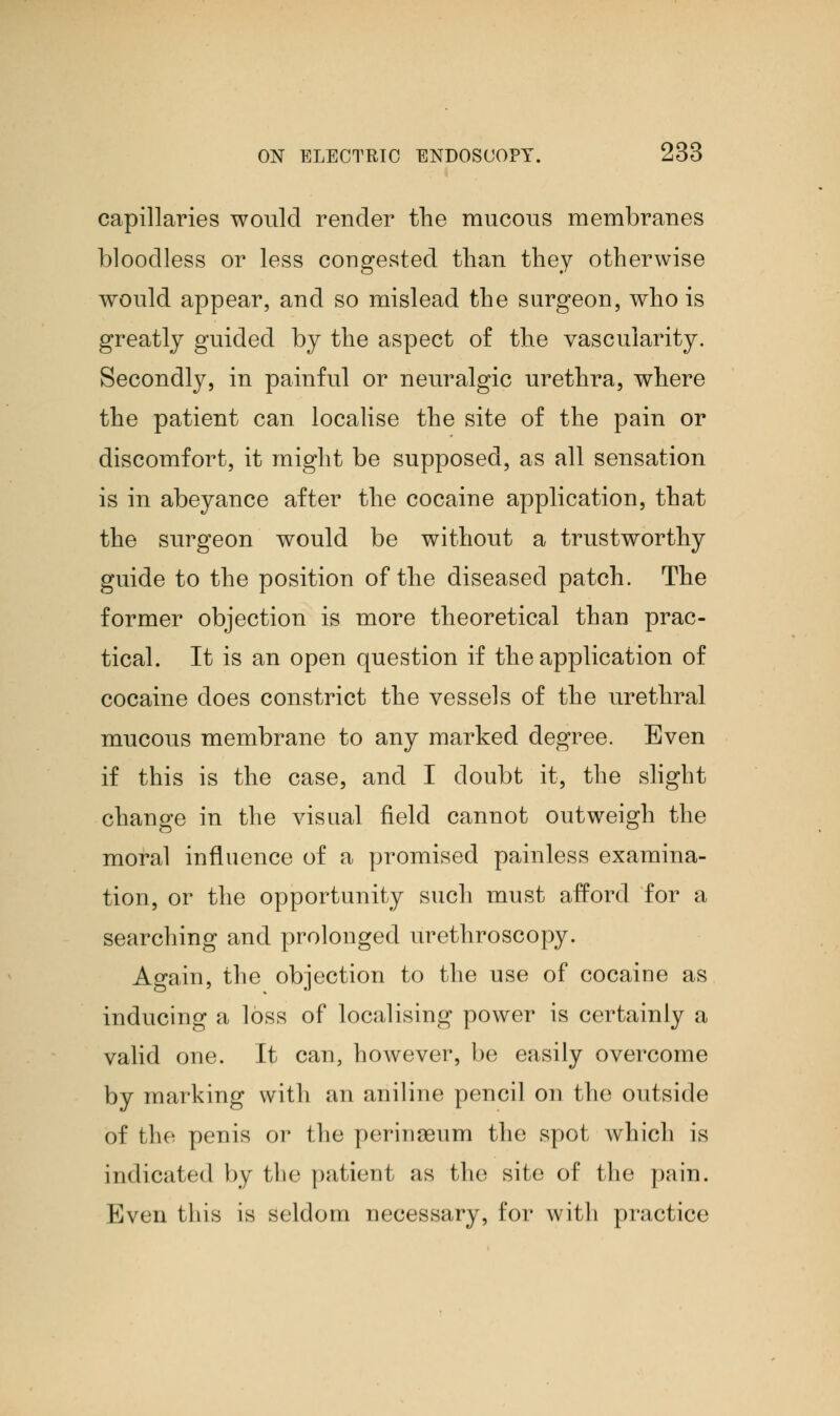 capillaries would render the mucous membranes bloodless or less congested than they otherwise would appear, and so mislead the surgeon, who is greatly guided by the aspect of the vascularity. Secondly, in painful or neuralgic urethra, where the patient can localise the site of the pain or discomfort, it might be supposed, as all sensation is in abeyance after the cocaine application, that the surgeon would be without a trustworthy guide to the position of the diseased patch. The former objection is more theoretical than prac- tical. It is an open question if the application of cocaine does constrict the vessels of the urethral mucous membrane to any marked degree. Even if this is the case, and I doubt it, the slight change in the visual field cannot outweigh the moral influence of a promised painless examina- tion, or the opportunity such must afford for a searching and prolonged urethroscopy. Again, the objection to the use of cocaine as inducing a loss of localising power is certainly a valid one. It can, however, be easily overcome by marking with an aniline pencil on the outside of the penis or the perinseum the spot which is indicated by the patient as the site of the pain. Even tliis is seldom necessary, for with practice