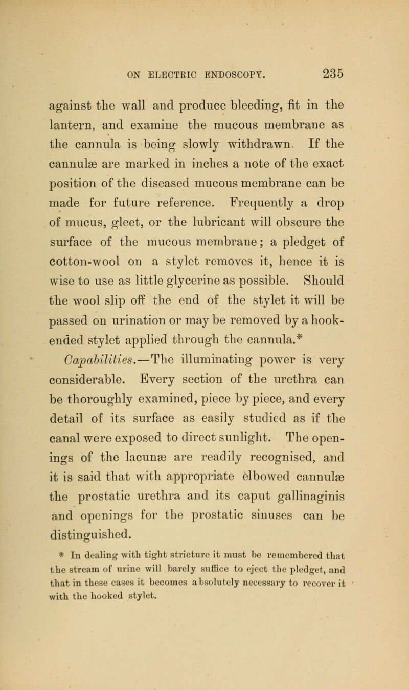 against the wall and produce bleeding, fit in the lantern, and examine the mucous membrane as the cannula is being slowly withdrawn. If the cannulas are marked in inches a note of the exact position of the diseased mucous membrane can be made for future reference. Frequently a drop of mucus, gleet, or the lubricant will obscure the surface of the mucous membrane; a pledget of cotton-wool on a stylet removes it, hence it is wise to use as little glycerine as possible. Should the wool slip off the end of the stylet it will be passed on urination or may be removed by a hook- ended stylet applied through the cannula.* Capabilities.—The illuminating power is very considerable. Every section of the urethra can be thoroughly examined, piece by piece, and every detail of its surface as easily studied as if the canal were exposed to direct sunlight. The open- ings of the lacunae are readily recognised, and it is said that with appropriate elbowed cannulas the prostatic urethra and its caput gallinaginis and openings for the prostatic sinuses can be distinguished. * In dealing with tight stricture it must be remembered that the stream of urine will barely suffice to eject the pledget, and that in these cases it becomes absolutely necessary to recover it with the hooked stylet.