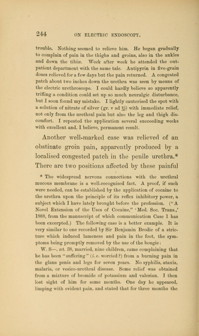 trouble. Nothing seemed to relieve him. He began gradually to complain of pain in the thighs and groins, also in the ankles and down the tibire. Week after week he attended the out- patient department with the same tale. Antipyrin in five-grain doses relieved for a few days but the pain returned. A congested patch about two inches down the urethra was seen by means of the electric urethroscope. I could hardly believe so apparently trifling a condition could set up so much neuralgic disturbance, but I soon found my mistake. I lightly cauterised the spot with a solution of nitrate of silver (gr. v ad 3J) with immediate relief, not only from the urethral pain but also the leg and thigh dis- comfort. I repeated the application several succeeding weeks with excellent and, I believe, permanent result. Another well-marked case was relieved of an obstinate groin pain, apparently produced by a localised congested patch in the penile urethra.* There are two positions affected by these painful * The widespread nervous connections with the urethral mucous membrane is a well-recognised fact. A proof, if such were needed, can be established by the application of cocaine to the urethra upon the principle of its reflex inhibitory power, a subject which I have lately brought before the profession. ( A Novel Extension of the Uses of Cocaine, ' Med. Soc. Trans.,' 1888, from the manuscript of which communication Case 1 has been excerpted.) The following case is a better example. It is very similar to one recorded by Sir Benjamin Brodie of a stric- tnre which induced Lament w and pain in the foot, the sym- ptoms I- ing promptly removed by the use of the bougie : W. s . b 1 88, married, nine children, came complaining that be hai been ''suffering (i.e. worriedP) from ;i burning pain in hi penia and Legs for Beven years. No syphilis, ataxia, malaria, or resico-urethral disease. Some relief was obtained from a mixture of bromide ,(f potassium and valeiian. I then ight of li'mi for some months, One day lie appeared, limping with evident pain, and bated 1h.1t for three months the