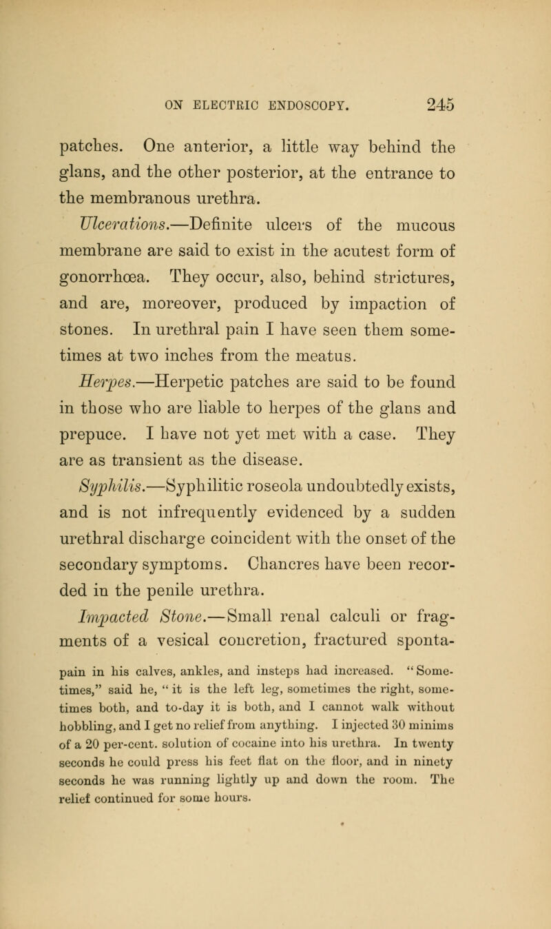 patches. One anterior, a little way behind the glans, and the other posterior, at the entrance to the membranous urethra. Ulcerations.—Definite ulcers of the mucous membrane are said to exist in the acutest form of gonorrhoea. They occur, also, behind strictures, and are, moreover, produced by impaction of stones. In urethral pain I have seen them some- times at two inches from the meatus. Herpes.—Herpetic patches are said to be found in those who are liable to herpes of the glans and prepuce. I have not yet met with a case. They are as transient as the disease. Syphilis.—Syphilitic roseola undoubtedly exists, and is not infrequently evidenced by a sudden urethral discharge coincident with the onset of the secondary symptoms. Chancres have been recor- ded in the penile urethra. Impacted Stone.—Small renal calculi or frag- ments of a vesical concretion, fractured sponta- pain in his calves, ankles, and insteps had increased.  Some- times, said he,  it is the left leg, sometimes the right, some- times both, and to-day it is both, and I cannot walk without hobbling, and I get no relief from anything. I injected 30 minims of a 20 per-cent. solution of cocaine into his urethra. In twenty seconds he could press his feet flat on the floor, and in ninety seconds he was running lightly up and down the room. The relief continued for some hours.