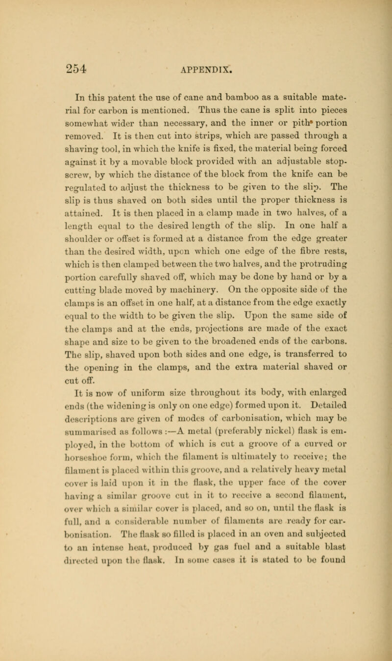 In this patent the use of cane and bamboo as a suitable mate- rial for carbon is mentioned. Thus the cane is split into pieces somewhat wider than necessary, and the inner or pith* portion removed. It is then cut into strips, which are passed through a shaving tool, in which the knife is fixed, the material being forced against it by a movable block provided with an adjustable stop- r, by which the distance of the block from the knife can be regulated to adjust the thickness to be given to the slip. The slip is thus shaved on both sides until the proper thickness is attained. It is then placed in a clamp made in two halves, of a length equal to the desired length of the slip. In one half a shoulder or offset is formed at a distance from the edge greater than the desired width, upon which one edge of the fibre rests, which is then clamped between the two halves, and the protruding portion carefully shaved off, which may be done by hand or by a cutting blade moved by machinery. On the opposite side of the clamps is an offset in one half, at a distance from the edge exactly equal to the width to be given the slip. Upon the same side of the clamps and at the ends, projections are made of the exact shape and size to be given to the broadened ends of the carbons. The -lip, shaved upon both sides and one edge, is transferred to the opening in the clamps, and the extra material shaved or cut off. It is now of uniform size throughout its body, with enlarged ends (the wideningie only on one edge) formed upon it. Detailed descriptions are given of modi a of carbonisation, which maybe Summarised afl follows:—A metal (preferably nickel) flask is em- ployed, in the bottom of which is cut a groove of a curved or boe form, which the filament is ultimately to receive; the filament i^ placed within this groove, and a relatively beavy metal is laid up..li it in the flask, the upper face of the cover imilar groove cut in it to receive ;i second filament, ovm- which a similar over is placed, and so on. until the flask is fall, and ;i considerable number <•! filaments air ready for car- i\ ion. The flail so filled is placed in an oven and subjected t., ;m int. n e beat, produced by gas fuel and m suitable Mast directed npor: the flask, In -ane oases it LI stated to be found