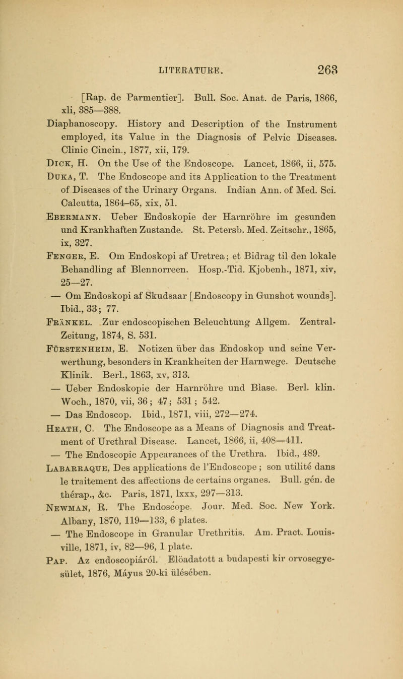 [Rap. de Parmentier]. Bull. Soc. Anat. de Paris, 1866, xli, 385—388. Diaphanoscope-. History and Description of the Instrument employed, its Value in the Diagnosis of Pelvic Diseases. Clinic Cincin., 1877, xii, 179. Dick, H. On the Use of the Endoscope. Lancet, 1866, ii, 575. Duka, T. The Endoscope and its Application to the Treatment of Diseases of the Urinary Organs. Indian Ann. of Med. Sci. Calcutta, 1864-65, xix, 51. Ebermann. Ueber Endoskopie der Harnrohre im gesunden und Krankhaften Zustande. St. Petersb. Med. Zeitschr., 1865, ix, 327. Fenger, E. Om Endoskopi af Uretrea; et Bidrag til den lokale Behandling af Blennorreen. Hosp.-Tid. Kjobenh., 1871, xiv, 25-27. — Om Endoskopi af Skudsaar [Endoscopy in Gunshot wounds]. Ibid., 33; 77. FrInkel. Zur endoscopischen Beleuchtung Allgem. Zentral- Zeitung, 1874, S. 531. Furstenheim, E. Notizen liber das Endoskop und seine Ver- werthung, besonders in Krankheiten der Harnwege. Deutsche Klinik. Berl., 1863, xv, 313. — Ueber Endoskopie der Harnrohre und Blase. Berl. klin. Woch, 1870, vii, 36; 47; 531; 542. — Das Endoscop. Ibid., 1871, viii, 272—274. Heath, C. The Endoscope as a Means of Diagnosis and Treat- ment of Urethral Disease. Lancet, 1866, ii, 408—411. — The Endoscopic Appearances of the Urethra. Ibid., 489. Labarraque, Des applications de l'Endoscope ; son utilite dans le traitement des affections de certains organes. Bull. gen. de therap., &c. Paris, 1871, lxxx, 297—313. Newman, R. The Endoscope. Jour. Med. Soc. New York. Albany, 1870, 119—133, 6 plates. — The Endoscope in Granular Urethritis. Am. Pract. Louis- ville, 1871, iv, 82—96, 1 plate. Pap. Az endoscopiarol. Eloadatott a budapesti kir orvosegye- sulet, 1876, Mayus 20-ki uleseben.