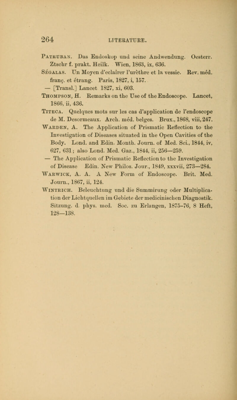 Patkuban. Das Endoskop und seine Andweudung. Oesterr. Ztschr f. prakt. Heilk. Wien, 1863, ix, 636. Segalas. Un Moyen d'eclairer l'urethre et la vessie. Rev. med. franc, et etrang. Paris, 1827, i, 157. — [Transl.] Lancet 1827. xi, 603. Thompson, H. Remarks on the Use of the Endoscope. Lancet, 1866, ii, 436. Titeca. Quelques mots sur les cas d'application de l'endoscope de M. Desormeaux. Arch. med. beiges. Brux., 1868, viii, 247. Warden, A. The Application of Prismatic Reflection to the Investigation of Diseases situated in the Open Cavities of the Body. Lond. and Edin. Month. Journ. of Med. Sci., 1844, iv, 627, 631; also Lond. Med. Gaz., 1844, ii, 256—259. — The Application of Prismatic Reflection to the Investigation of Disease Edin. New Philos. Jour., 1849, xxxvii, 273—284. Warwick, A. A. A New Form of Endoscope. Brit. Med. Journ., 1S67, ii, 124. Wintrich. Beleuchtung und die Summirung oder Multiplica- tion der Lichtquellen im Gebiete der medicinischen Diagnostik. Sitzung. d. phys. med. Soc. zu Erlangen, 1875-76, 8 Heft, 12S-138.