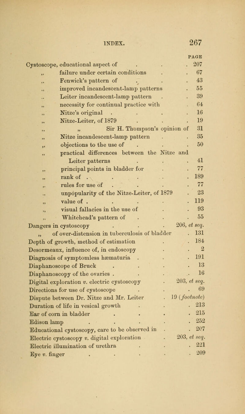 PAGE Cystoscope, educational aspect of . . 207 ,. failure under certain conditions . . 67 Fen wick's pattern of . 43 ., improved incandescent-lamp patterns . 55 Leiter incandescent-lamp pattern . . 39 „ necessity for continual practice with . 64 „ Nitze's original . . . .16 Nitze-Leiter, of 1879 . . .19 ,, „ Sir H. Thompson's opinion of 31 „ Nitze incandescent-lamp pattern . . 35 ,, objections to the use of . .50 „ practical differences between the Nitze and Leiter patterns . . .41 ,, principal points in bladder for . .77 „ rank of . . . . . 189 ,. rules for use of . . .77 unpopularity of the Nitze-Leiter, of 1879 . 23 „ value of . . . • • 119 visual fallacies in the use of . .93 ., Whitehead's pattern of . .55 Dangers in cystoscopy . . . 206, et seq. „ of over-distension in tuberculosis of* bladder . 131 Depth of growth, method of estimation . . 184 Desormeaux, influence of, in endoscopy . • 2 Diagnosis of symptomless hematuria . . . 191 Diaphanoscope of Bruck . . . .13 Diaphanoscopy of the ovaries . . . .16 Digital exploration v. electric cystoscopy . 203, et seq. Directions for use of cystoscope . . .69 Dispute between Dr. Nitze and Mr. Leiter . 19 (footnote) Duration of life in vesical growth . . . 213 Ear of corn in bladder .... 215 Edison lamp . 252 Educational cystoscopy, care to be observed in . . 207 Electric cystoscopy v. digital exploration . 203, et acq. Electric illumination of urethra . • • 221 Eye v. finger . 209