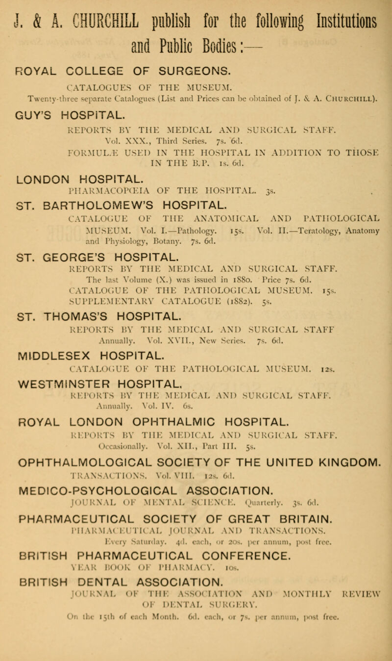 J. & A. CHURCHILL publish for the following Institutions and Public Bodies:— ROYAL COLLEGE OF SURGEONS. CATALOGUES OF THE MUSEUM. Twc separate Catalogues (List and Prices can be obtained of J. & A. CHURCHILL). GUY'S HOSPITAL. RETORTS BY THE MEDICAL AND SURGICAL STAFF. Vol. XXX., Third Scries. ;s. 6d. FORMER.H USED IN THE HOSPITAL IN ADDITION TO THOSE IN THE P.P. is. 6d. LONDON HOSPITAL. PHARMACOlPCEIA OF THE HOSPITAL. 5s. ST. BARTHOLOMEW'S HOSPITAL. CATALOGUE OF THE ANATOMICAL AND PATHOLOGICAL MUSEUM. Vol. I.—Pathology. 15s. Vol. II.—Teratology, Anatomy and Physiology, Botany. 7s. 6d. ST. GEORGE'S HOSPITAL. REPORTS BY THE MEDICAL AND SURGICAL STAFF. The last Volume (X.) was issued in 1S80. Price 7s. 6d. CATALOGUE OF THE PATHOLOGICAL MUSEUM. 15s, SUPPLEMENTARY CATALOGUE (1882). 5s. ST. THOMAS'S HOSPITAL. REPORTS BY THE MEDICAL AND SURGICAL STAFF Annually. Vol. XVII., New Series. 7s. 6d. MIDDLESEX HOSPITAL. CATALOGUE OF THE PATHOLOGICAL MUSEUM. 12.. WESTMINSTER HOSPITAL REPORTS BY THE MEDICAL AND SURGICAL MAM. Annually. Vol. IV, 6s, ROYAL LONDON OPHTHALMIC HOSPITAL. REPORTS BY Till. MEDICAL AND SURGICAL STAFF. 1 I uionally. Vol, XII., Pan III. 5s. OPHTHALMOLOGICAL SOCIETY OF THE UNITED KINGDOM. I RANSA< I 1< >NS. Vol. VIII. 12s. 6d. MEDICO-PSYCHOLOGICAL ASSOCIATION. J< il'lA \I. < '1 MEN I \L SCIENCE. Quarterly. 3s. 6d. PHARMACEUTICAL SOCIETY OF GREAT BRITAIN. PHARMACEUTICAL JOURNAL WD TRANSACTIONS. 1 rj Saturday. muni, posl free. BRITISH PHARMACEUTICAL CONFERENCE. ! B< M 'l. I )\ I'll \l:\i.\< Y. 1 . BRITISH DENTAL ASSOCIATION. [OURNAL <»i llll ASSOCIATION AND MONTHLY REVIEW l DEN 1 \l. SI RG1 RY. 1 '.. 6d. eai h, 1 1 7 . , • 1 1 nnum, i»>>i free.