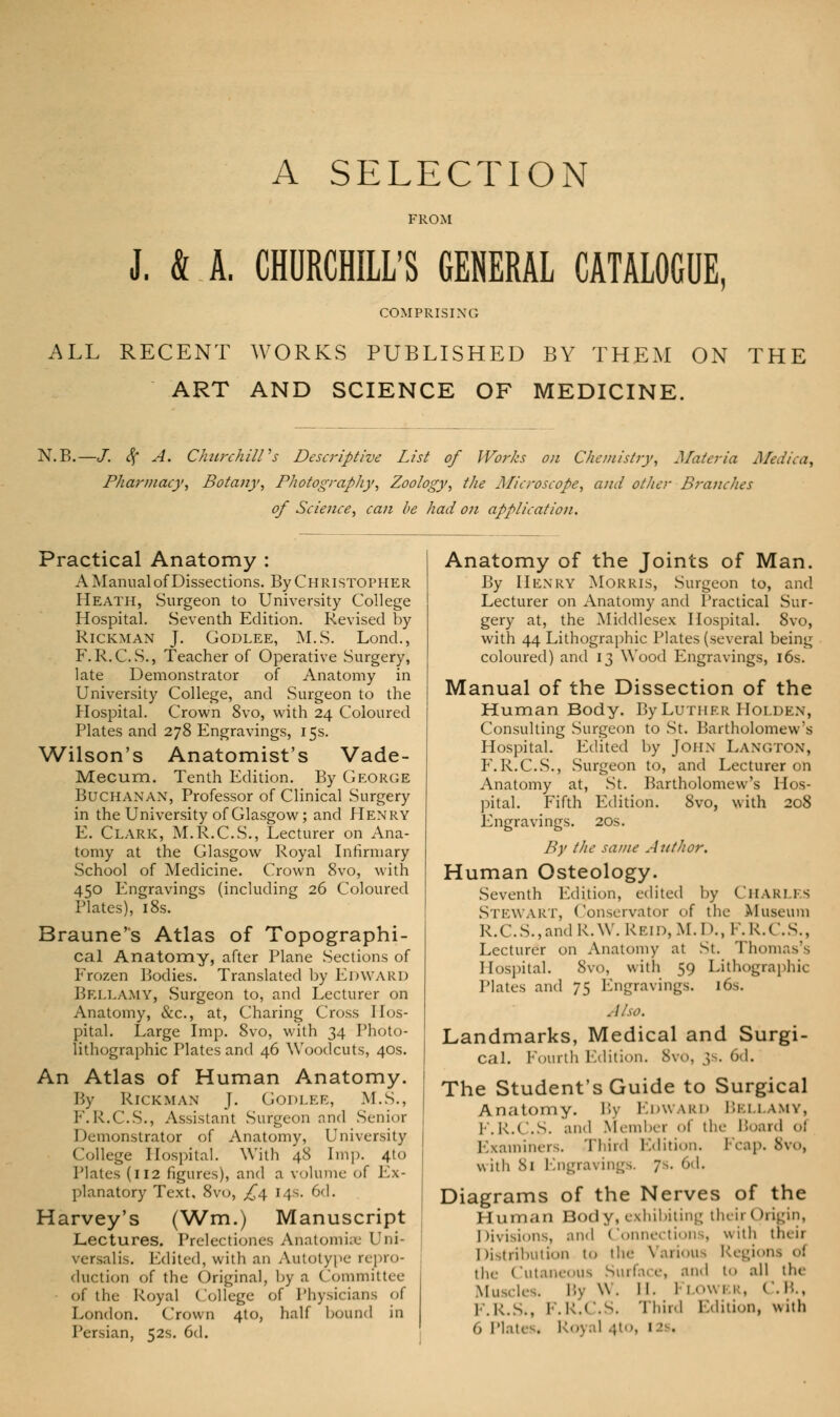 A SELECTION FROM J. & A. CHURCHILL'S GENERAL CATALOGUE COMPRISING ALL RECENT WORKS PUBLISHED BY THEM ON THE ART AND SCIENCE OF MEDICINE. N.B.—J. <$f A. Churchill's Descriptive List of Works on Chemistry, Materia Medii Pharmacy, Botany, Photography, Zoology, the Microscope, and other Branches of Science, can be had on application. Practical Anatomy : A Manual of Dissections. By Christopher Heath, Surgeon to University College Hospital. Seventh Edition. Revised by RlCKMAN J. Godlee, M.S. Lond., F.R.C.S., Teacher of Operative Surgery, late Demonstrator of Anatomy in University College, and Surgeon to the Hospital. Crown 8vo, with 24 Coloured Plates and 278 Engravings, 15s. Wilson's Anatomist's Vade- Mecum. Tenth Edition. By George Buchanan, Professor of Clinical Surgery in the University of Glasgow; and Henry E. Clark, M.R.C.S., Lecturer on Ana- tomy at the Glasgow Royal Infirmary School of Medicine. Crown 8vo, with 450 Engravings (including 26 Coloured Plates), 18s. Braune's Atlas of Topographi- cal Anatomy, after Plane Sections of Frozen Bodies. Translated by Edward Bellamy, Surgeon to, and Lecturer on Anatomy, &c, at, Charing Cross Hos- pital. Large Imp. 8vo, with 34 Photo- lithographic Plates and 46 Woodcuts, 40s. An Atlas of Human Anatomy. By Rickman J. Godlee, M.S., F.R.C.S., Assistant Surgeon and Senior Demonstrator of Anatomy, University College Hospital. With 48 Imp. 410 Plates (112 figures), and a volume of Ex- planatory Text, 8vo, £\ 14s. 6d. Harvey's (Wm.) Manuscript Lectures. Prelectiones Anatomise Uni- versalis. Edited, with an Autotype repro- duction of the Original, by a Committee of the Royal College of Physicians of London. Crown 4to, half bound in Persian, 52s. 6d. Anatomy of the Joints of Man. By Henry Morris, Surgeon to, and Lecturer on Anatomy and Practical Sur- gery at, the Middlesex Hospital. 8vo, with 44 Lithographic Plates (several being coloured) and 13 Wood Engravings, 16s. Manual of the Dissection of the Human Body. By Luther Holden, Consulting Surgeon to St. Bartholomew's Hospital. Edited by John LANGTON, F.R.C.S., Surgeon to, and Lecturer on Anatomy at, St. Bartholomew's Hos- pital. Fifth Edition. 8vo, with 208 Engravings. 20s. By the same Author. Human Osteology. Seventh Edition, edited by Chari.es Stewart, Conservator of the .Museum R.C.S.,andR.W.REiD,M.D.,F.R.C.S., Lecturer on Anatomy at St. Thomas's Hospital. 8vo, with 59 Lithographic Plates and 75 Engravings. 16s. Also. Landmarks, Medical and Surgi- cal. Fourth Edition. 8v0 6d. The Student's Guide to Surgical Anatomy. By F.nw IRD BELLAMY, F.k.( '.S. and Member of the Board oi Examiners. Third Edition. Fcap. 8vo, with 81 Engravings. 7s. 6d. Diagrams of the Nerves of the Human Body, exhibiting their (Origin, Divisions, and Connections, with theii I distribution to tin- Various Regions <■! the Cutaneous Surface, and to all the Muscles. By W. IF Flowi r, C.B., F.R.S., 1 ■ i'-( s- Third Edition, with