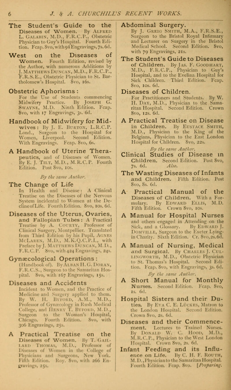 The Student's Guide to the Diseases of Women, By Alfred L. GALABIN, M.D.. F.R.C.P., Obstetric Physician to (toy's Hospital. Fourth Edi- tion. Fcap. Svo, with oM Engravings,7s.6d. West on the Diseases of Women. Fourth Edition, revised by the Author, with numerous Additions by J..M.\r rHE\vsDuncan,M.D., F.R.C.I1., F.R.S.E., Obstetric Physician to St. Bar- tholomew's Hospital. 8vo, 16s. Obstetric Aphorisms : For the Use of Students commencing Midwifery Practice. By Joseph G. SWAYNE, M.D. Ninth Edition. Fcap. 8vo, with 17 Engravings, 3s. 6d. Handbook of Midwifery for Mid- wives : By J. E. Burton, L.R.C.P. Lond., Surgeon to the Hospital for Women, Liverpool. Second Edition. With Engraving-. Fcap. Svo, 6s. A Handbook of Uterine Thera- peutics, and of Diseases of Women, By E. J. Tilt, M.D., M.R.C.P. Fourtl Edition. Post Svo, IOS. in By the same Author. The Change of Life In Health and Disease: A Clinical Treatise on tl 5 of the Nervous System incidental to Women at the I >c- cuneofLife. Fourth Edition. 8vo, 10s. 6d. Diseases of the Uterus, Ovaries, and Fallopian Tubes: A Practical Treatise by A. COURTY, Professor of Clinical Surgery, Montpellier. Translated from Third Edition by his Pupil, Agnes M< Lari \. M.I'.. M.K.Q.C.P.I., with Faci by J. M \ I 1 HEWS I M S( w. M I»., 1 .1:.« . I'. Bvo, wil Gynaecological Operations : (I [andl \i B \\ II. < r. I »oran, I . h.< ,S., Surg( 1 »n to the Samaritan Ho pital. Svo, with 167 Ei 1 Diseases and Accidents 1 i lent to Women, and the Practice of M. dii in< pplicd to them. I W. 11. A.M.. M : !i Medical ! . ! D, M.D., Surgeon to the Woman' Hospital, 1 1. .S\. with ring§, 25s. A Practical Treatise on the 1) Wt.iiM-n. 1; r. (. \u ■ LARD 'lin 'M \ (, M. I ».. Pi in the 1 l'h\ New 1 l I Abdominal Surgery. By J. Greig Smith, M.A., F.R.S.E., Surgeon to the Bristol Royal Infirmary and Lecturer on Surgery in the Bristol Medical School. Second Edition. Svo, with 79 Engravings, 21s. The Student's Guide to Diseases of Children. By J as. F. Goodhart, M.D., F.R.C.P., Physician to Guy's Hospital, and to the Evelina Hospital for Sick Children. Third Edition. Fcap. Svo, I os. 6d. Diseases of Children. For Practitioners and Students. By W. II. DAY, M.D., Physician to the Sama- ritan Hospital. Second Edition. Crown Svo, 12s. 6d. A Practical Treatise on Disease in Children. By Eustace Smith, M.I)., Physician to the King of the Belgians, Physician to the East London Hospital for Children. Svo, 22s. By the same Author. Clinical Studies of Disease in Children. Second Edition. Post 8vo, 7s. 6d. Also. The Wasting Diseases of Infants and Children. Fifth Edition. Tost Svo, 8s. 6d. A Practical Manual of the Diseases of Children. With a For- mulary. By Edward Ellis, M.D. Fifth Edition. Crown 8vo, 10s. A Manual for Hospital Nurses and others engaged in Attending on the Sick, and a Glossary. By Edward J. Domville, Surgeon to the Exeter E\ ing- inCharity. Sixth Edition. Cr. 8vo,2s.6d. A Manual of Nursing, Medical and Surgical. Bj Ch uu esT. Cul- 1 1 \. ,\\! m: 111. M. I)., < Obstetric Physician to St. Thomas's Hospital. Second Edi- tion. Fcap. 8vo, v. ith Engrai Ings, 3s. 6d. By the ratne Author. A Short Manual for Monthly Nurses, second Edition Fcap. 8vo, 1 . 6d. Hospital Sisters and their Du- t ics. By Eva C. E. Luck 1 , Matron to th< i Hospital. Second Edition. <>d. Diseases and their Commence- ment. Lectures to Trained V« 1 Bj 1 k>NAi d W. < . Hood, M.l >., M. i:.( .p.. Ph) u ian to the w 1 1 London 1' • Ci vn 8vo, 2 6d, Infant Feedin;; and its Influ- ence on Life. Bj C. H. F. Rou 1 k, Ml)., Ph) iii ian to the Samaritan I [ospitaL 1 mil l.diiion. Fcap. Svo. [/'/>•/,/