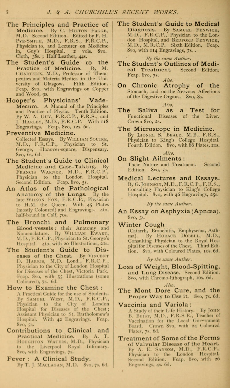 The Principles and Practice of Medicine. By C. Hilton Fagge, M.D. Second Edition. Edited by P. H. Pyk-Smith, M.D., F.R.S., F.R.C.P., Physician to, and Lecturer on Medicine in, Guy's Hospital. 2 vols. Svo. Cloth, 38s. ; Half Leather, 44s. The Student's Guide to the Practice of Medicine. By M. Char 1 kris, M.D., Professor of Thera- peutics and Materia Medica in the Uni- versity of Glasgow. Fifth Edition. Fcap. Svo, with Engravings on Copper and Wood, 9s. Hooper's Physicians' Vade- Mecum. A Manual of the Principles and Practice of Physic. Tenth Edition. By W. A. Guv, F.R.C.P., F.R.S., and J. HARLEY, M.D., F.R.C.P. With 118 Engravings. Fcap. 8vo, 12s. 6d. Preventive Medicine. Ilected Essays. By William Squire, M.D., F.R.C.P., Physician to St. George, llanover-square, Dispensary. Svo, 6s. 6d. The Student's Guide to Clinical Medicine and Case-Taking. Py Fran. [S WARNER, M.D., F.R.C.P., Physician to the London Hospital. Second Edition. Fcap. Svo, 5s. An Atlas of the Pathological Anatomy of the Lungs. By the late Wll ON FOX, F.R.C.P., Physician to H.M. the Queen. With 45 Plates (mostly Coloured) and Engravings. 4to, half-bound in Calf, 70s. The Bronchi and Pulmonary Blood-vessels : their Anatomy and Nomenclature. By William Ewakt, M.I».. F.R.C.P., Physician to St. < ieorge's Hospital. 4tO, with 20 Illustrations, 2ls. The Students Guide to Dis- eases of the Chest. By Vinceni D. Harris, m.Il Lond., F.R.C.P., Physit ian to tl I ■ ■ >ndon I tospita] foi I • the < !hest, Victoria Park. 1 . ; . 8vo, n iili 55 Illustrations 1 some ('..lour, • How to Examine the Chest : A Practical < luide for the use of Students. Ml'.. I ,R.( .P., Phyd<ian to the City of London I [ospital for I of the < Ihesl : II \\ ith .\z Engrai ing . 1 Contributions to Clinical and I >! ,K liCal Mod K'l lie. I >. \. I . H'.' '.Hi' >\ \\ \ 11 u, M. I >., Ph) i- ian to the Liverpool Royal Infirmary. I Fever I A Clinical Study. I. I. w M 1 v v.. M.D. Bvo, 7 • 6d. The Students Guide to Medical Diagnosis. Py Samuel Fen wick, M.D.. F.R.C.P., Physician to the Lon- don Hospital, and Bedford Fenwick, M.D., M.R.C.P. Sixth Edition. Fcap. Svo, with 114 Engravings, 7s.. AY the same Author. The Student's Outlines of Medi- cal Treatment. Second Edition. Fcap. Svo, 7s. Also. On Chronic Atrophy of the Stomach, and on the Nervous Affections of the Digestive Organs. 8vo, Ss. Also. The Saliva as a Test for Functional Diseases of the Liver. Crown 8vo, 2s. The Microscope in Medicine. % Lionel S. Beale, M.B., F.R.S., Physician to King's College Hospital. Fourth Edition. Svo, with 86 Plates, 21s. Also. On Slight Ailments : Their Nature and Treatment. Second Edition. Svo, 5s. Medical Lectures and Essays. By G. Johnson, M.D..F.R.C. P., F.R.S., Consulting Physician to King's College Hospital. Svo, with 46 Engravings, 25s. By the same Author. An Essay on Asphyxia (Apncea). Svo, 3s. Winter Cough (Catarrh, Bronchitis, Emphysema, Asth- ma). By Horace Dobei 1. M.D., Consulting Physician to the Royal Hos- pital lor I diseases of the (Ihest. Third Edi- tion. 8vo, with Coloured Plates, 10s. 6d. By the same Author. Loss of Weight, Blood-Spitting, and Lung Disease. Second Edition. 8vo, with Chromo-lUhograph, 10^-. 6d. The Mont Dore Cure, and the Proper Way to Use it. 8vo, 7s. 6d. Vaccinia and Variola: A Study ol their Life History. B3 [OHN 1: Bi 1 1. M.D., F.R.S.l .. Teach 1 for th< Local (>- •rnmenf Board. ( row n 8vo, \\ ith 24 ( oloared Plates, 7s. 6d. Treatment of Some of the Forms dt Valvular Disease of the I teart Bl \. E. S MS OM, M.D.. F.R.C.P., Ph] the London I (ospitaL ond Edition. I cap. 8vo, \\ir I 1 i . l . h< I.