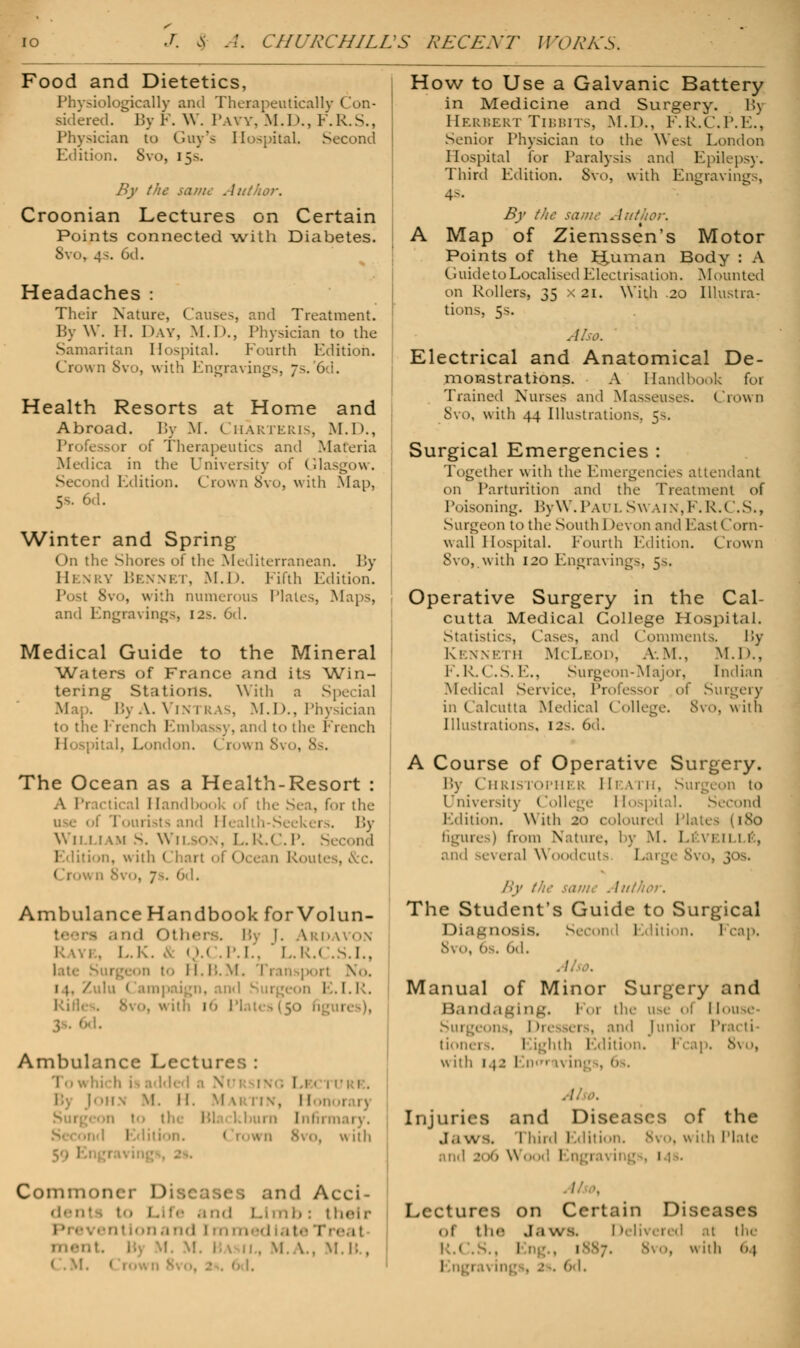 J. & CHURCHILL'S RECEXT WORKS, Food and Dietetics, Physiologically and Therapeutically Con- sidered. By F. W. I'.wv. M.D., F.R.S., Physician to Guy's Hospital, Second Edition. Svo, 15s. By the sa/m Author. Croonian Lectures on Certain Points connected with Diabetes. Svo, 4s. 6d. Headaches : Their Nature, Causes, and Treatment. By W. II. Day, .M.D., Physician to the Samaritan Hospital. Fourth Edition. Crown Svo, with Engravings, 7-. 6d. Health Resorts at Home and Abroad. By M. Charteris, M.D., Professor of Therapeutics and Materia Medica in the University of Glasgow. - -nd Edition. Crown Svo, with .Map. 5s. 6d. Winter and Spring ( )n the Shores of the Mediterranean. By Henry Bennet, M.D. Fifth Edition. • 8vo, \\i:h numerous Plates, Maps, and Engravings, i2>. 6d. Medical Guide to the Mineral Waters of Franco and its Win- tering Stations. With a Special Map. ByA.ViNTRAS, M.D., Physician to the French Embassy, and to the French I i Spital, London. ( row n 8v< . The Ocean as a Health-Resort : A Practical Handbook of the Sen, for the of Tourists and Health-Seekers. By \\ 11 1 i wi S. w 11 son, L. R.C. P. Second Edition, with I 1 ean Routes, &c. 6d. Ambulance Handbook for Volun- ind Others, Bj 1. ^rdavon i . L.K. & 0.( .P.I., ' L.R.( . 5.I., to H.B.M. No. Zulu < ampaign, and Surgeon E.I.R. Rifl Ambulance Lecture 1 ■ |oh> m. 11. Martin, 11 Surgeon to I Infirmary. •nd Edition. < rown <S\o, with 59 ' Common d Acci- denl to Lift and Limb: their • .'.m.i nd [mm kj ate r-«•. 11 in- . \|. \.. m.i:., How to Use a Galvanic Battery in Medicine and Surgery. By Herbert Tibbits, M.D., F.R.C.P.E., Senior Physician to the West London Hospital for Paralysis and Epilepsy. Third Edition. Svo, with Engraving.-, AS. By th Xttthor. A Map of Ziemssen's Motor Points of the Human Body : A Guide to Localised Electrisation. Mounted on Rollers, 35 X2I. With .20 Illustra- tions, 5s. Also. Electrical and Anatomical De- monstrations. A Handbook foi Trained Nurses and Masseuses. Crown Svo, with 44 Illustrations. 5s. Surgical Emergencies : Together with the Emergencies attendant on Parturition and the Treatment of Poisoning. ByW. Paul Sw ain,F. R.C.S., Surgeon to the South 1 >evon and East Corn- wall Hospital. Fourth Edition. Crown Svo, with 120 Engravings, 5s. Operative Surgery in the Cal- cutta Medical College Hospital. Statistics, Cases, and Comments. By Kenneth McLeod, a.m., M.I)., F.R.C.S.E., Surgeon-Major, Indian Medica] Service, Pi of Surgery in Calcutta Medical College. 8vO, with Illustrations, 12s. 6d. A Course of Operative Surgery. By Chris k >phi r Heath, Surgeon to {rniversity (lollege 1 tospital. Second Edition. With 20 coloured Plates (1S0 figures) from Nature, by M. Li \i 11 1 1 , 1 several Woodcuts Large 8vo, 30s. By the same . I .■ The Student's Guide to Surgical Diagnosis. Second Edition. Fcap, N\o, On. 0,|. Manual of Minor Surgery and Bandaging. Foi the use ol rlouse- Surgeons, l 'o mi .. and Junii u I 'i tionei 1. I ighth Edition. Fcap. 8vo, with 142 1 Injuries and Diseases of the ,i,i ws. Third Edition. Svo, with Plate and 206 Wood 1 1 Lectures on Certain Diseases ol the Sb ws. 11. ;.■ red al the l:.< . 1 . 1 . with 64 Engi 6d.