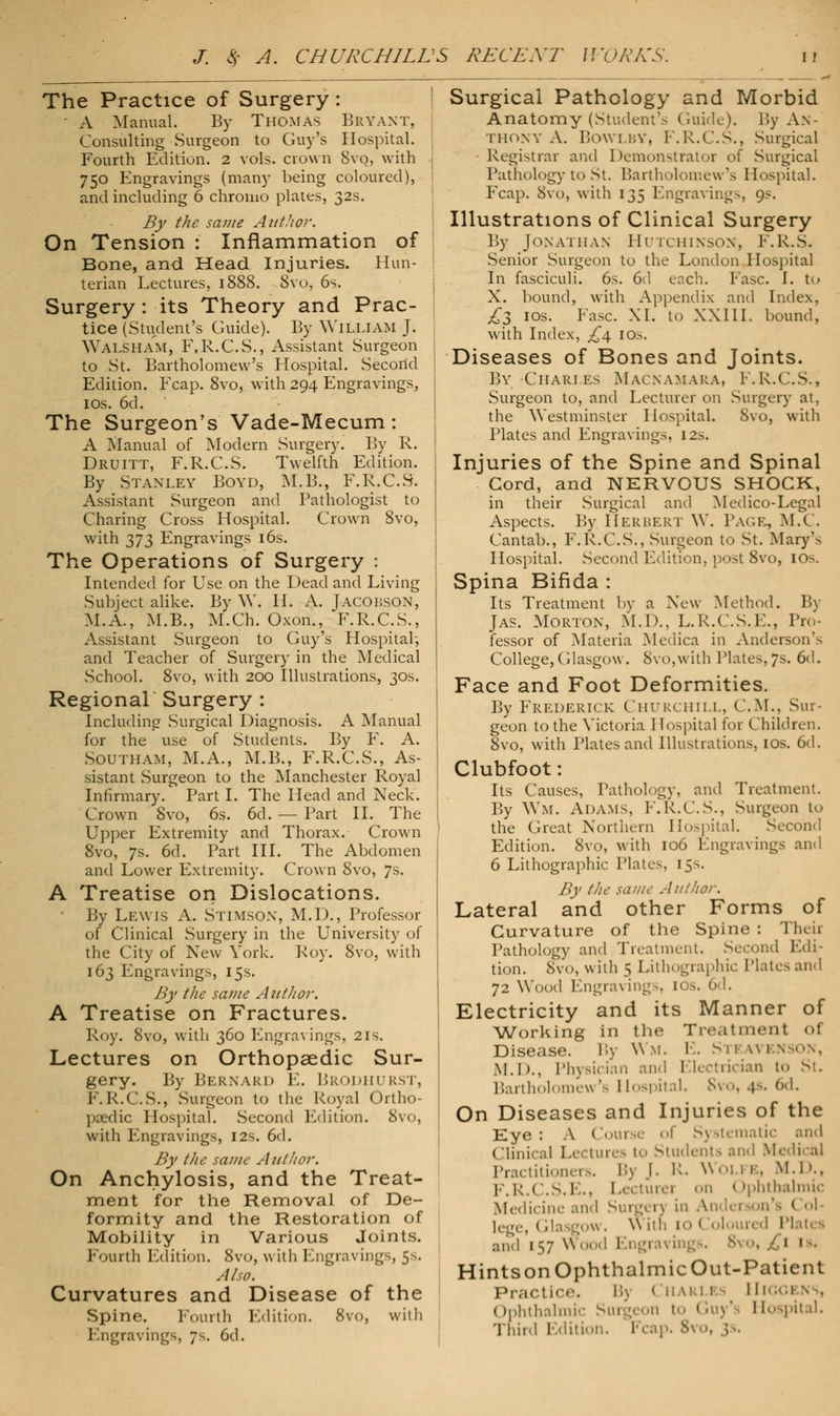 The Practice of Surgery : • A Manual. By Thomas Bryant, Consulting Surgeon to Guy's Hospital. Fourth Edition. 2 vols, crown 8vo, with 750 Engravings (many being coloured), and including 6 chromo plates, 32s. By the same AtttJior. On Tension : Inflammation of Bone, and Head Injuries. Hun- terian Lectures, 1888. 8vo, 6s. Surgery: its Theory and Prac- tice (Student's Guide). By WILLIAM J. Walsham, F.R.C.S., Assistant Surgeon to St. Bartholomew's Hospital. Secorid Edition. Fcap. 8vo, with 294 Engravings, 1 os. 6d. The Surgeon's Vade-Mecum: A Manual of Modern Surgery. By R. Druitt, F.R.C.S. Twelfth Edition. By Stanley Boyd, M.B., F.R.C.S. Assistant Surgeon and Pathologist to Charing Cross Hospital. Crown 8vo, with 373 Engravings 16s. The Operations of Surgery : Intended for Use on the Dead and Living Subject alike. By W. H. A. Jacouson, M.A., M.B., M.Ch. Oxon., F.R.C.S., Assistant Surgeon to Guy's Hospital-, and Teacher of Surgery in the Medical School. 8vo, with 200 Illustrations, 30s. Regional Surgery : Including Surgical Diagnosis. A Manual for the use of Students. By F. A. Southam, M.A., M.B., F.R.C.S., As- sistant Surgeon to the Manchester Royal Infirmary. Part I. The Head and Neck. Crown 8vo, 6s. 6d. — Part II. The Upper Extremity and Thorax. Crown 8vo, 7s. 6d. Part III. The Abdomen and Lower Extremity. Crown 8vo, 7s. A Treatise on Dislocations. By Lewis A. Stimson, M.D., Professor of Clinical Surgery in the University of the City of New York. Roy. 8vo, with 163 Engravings, 15s. By the same Author. A Treatise on Fractures. Roy. 8vo, witli 360 Engravings, 21s. Lectures on Orthopaedic Sur- gery. By Bernard E. BRODHURST, PM\.C.S., Surgeon to the Royal Ortho- paedic Hospital. Second Edition. 8vo, with Engravings, 12s. 6d. By the same Author. On Anchylosis, and the Treat- ment for the Removal of De- formity and the Restoration of Mobility in Various Joints. Fourth Edition. 8vo, with Engravings, 5s. Also. Curvatures and Disease of the Spine. Fourth Edition. 8vo, with Engravings, 7s. 6d. Surgical Pathology and Morbid Anatomy (Student's Guide). By An- thony A. BOWLBY, F.R.C.S., Surgical Registrar and Demonstrator of Surgical Pathology to St. Bartholomew's Hospital. Fcap. 8vo, with 135 Engravings, 9s. Illustrations of Clinical Surgery By Jonathan' Hutchinson, F.R.S. Senior Surgeon to the London Hospital In fasciculi. 6s. 6d each. Fasc. I. to X. bound, with Appendix and Index. £2 IOS- Fasc. XI. to XXIII. bound, with Index, £4 10s. Diseases of Bones and Joints. By Charj.es Macnamara, F.R.C.S., Surgeon to, and Lecturer on Surgery at, the Westminster Hospital. 8vo, with Plates and Engravings, 12s. Injuries of the Spine and Spinal Cord, and NERVOUS SHOCK, in their Surgical and Medico-Legal Aspects. By ElERBERT W. Pack, M.C. Cantab., F.R.C.S., Surgeon to St. Mary's Hospital. Second Edition, post 8vo, 10s. Spina Bifida : Its Treatment by a New Method. By Jas. Morton, M.D., L.R.C.S.E., Pro- fessor of Materia Medica in Anderson's College, Glasgow. 8vo,with Plates, 7s. 6d. Face and Foot Deformities. By Frederick Churchill, CM., Sur- geon to the Victoria ETospital for Children. 8vo, with Plates and Illustrations, 10s. 6d. Clubfoot: Its Causes, Pathology, and Treatment. By Wm. Adams, F.R.C.S., Surgeon t«> the Great Northern Hospital. Second Edition. 8vo, with 106 Engravings and 6 Lithographic Plates, 15s. By the same Author. Lateral and other Forms of Curvature of the Spine : Theh Pathology and Treatment. SecO] tion. 8vo, with 5 Lithographic Plates and 72 Wood Engravings, 10s. 6d. Electricity and its Manner of Working in the Treatment of Disease. By Wm. E. Steavenson, M.D., Physician and Electrician t.. St, Bartholomew's Hospital. 8vo, 4s. 6d. On Diseases and Injuries of the Eye : A Course of S) stematic and (Ilinical Lectures to Students and Medical doners. B) J. R. Woi 1 a, M.D., F.R.C.S.E., Lecturer on Ophthalmic Medicine and Surgen in Andersoj 1,..,,-, i,!. row. \\ ith 10 <loloured Plates and 157 w tags. 8vo, 11. Hintson Ophthalmic Out-Paticnt Practice. !'■> < !n u•'' - Hi < rphthalmic Surgeon to «luy' Hospital. Tnird Edition. Fcap. 8vo,