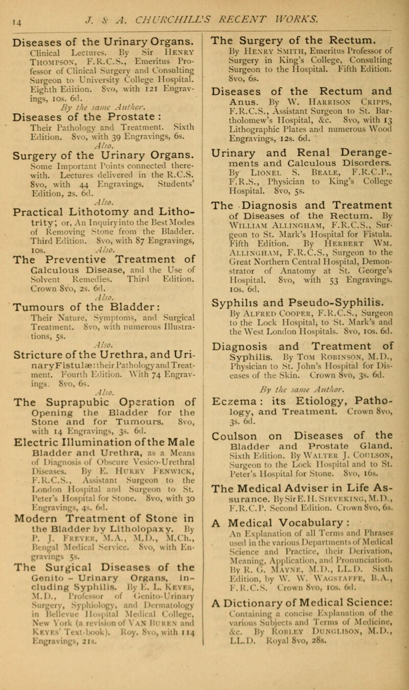 Diseases of the Urinary Organs. Clinical Lectures. By Sir Henry THOMPSON, F.R.C.S., Emeritus Tro- fessor of Clinical Surgery and Consulting Surgeon to University College Hospital. Eighth Edition. 8vo, with 121 Engrav- ings, 1 os. 6d. By the same Au Diseases of the Prostate : Their Pathology and Treatment. Sixth Edition. 8vo, with 39 Engravings, 6s. Also. Surgery of the Urinary Organs. Some Important Points connected there- with. Lectures delivered in the R.C.S. 8vo, with 44 Engravings. Students' Edition, 2s. 6d. Also. Practical Lithotomy and Litho- trity', or. An Inquiryinto the Best Modes of Removing Stone from the Bladder. Third Edition. Svo, with 87 Engravings, ios. Also. The Preventive Treatment of Calculous Disease, and the Use of Solvent Remedies. Third Edition. Crown Svo, 2s. 6d. Tumours of the Bladder: Their Nature, Symptoms, and Surgical Treatment. Svo, with numerous Illustra- tions, Also. Stricture of the Urethra, and Uri- naryFistulae: their Pathology and Treat- ment. Fourth Edition. With 74 Engrav- ings. Svo, 6s. I The Suprapubic Operation of Opening the Bladder for the 1 Stone and for Tumours. 8vo, with 14 Engravings, 3s. 6d. Electric Illumination of the Male Bladder and Urethra, as a Means of Diagnosis of Obscure Vesico-Urethral I,'. I . HURRA I RNWICK, 1 . l:.» istant Surgeon to the London Hospital and Surgeon to St. pita! for Stone. Svo, u ith }o I . O'l. Modern Treatment of Stone in the Bladder i>v Lltholopaxy. i.y P. I. Freyi . M.A., M.K. M.< 1..'. ! Medi< al Sei • 8vo, w ith En- gnvii • 5 . The Surgical Diseases of the Genlto - Urinary Organs, In- cluding Syphilis, r. 1 . L K 1 11 . M. I».. I'rofi r -I < .. niio-1 1 iii.ii y . and 1 »■ 1 matology I ollege, ■■ ith 114 The Surgery of the Rectum. By HENRY Smith, Emeritus Professor of Surgery in King's College, Consulting Surgeon to the Hospital. Fifth Edition. Svo, 6s. Diseases of the Rectum and Anus. By W. Harrison Cripps, F.R.C.S., Assistant Surgeon to St. Bar- tholomew's Hospital, &c. Svo, with 13 Lithographic Plates and numerous Wood Engravings, 12s. 6d. Urinary and Renal Derange- ments and Calculous Disorders. By Lion ei, S. Bear?:, F.K.C.l'., F.R.S., Physician to King's College Hospital. Svo, 5s. The Diagnosis and Treatment of Diseases of the Rectum. By William Allingham, F.R.C.S., Sur- geon to St. Mark's Hospital for Fistula. Fifth Edition. By HERBERT Wm. Allingham, F.R.C.S., Surgeon to the Great Northern Central Hospital, Demon- strator of Anatomy at St. George's Hospital. Svo, with 53 Engravings. I os. 6d. Syphilis and Pseudo-Syphilis. By Ai fred Cooper, F.R.C.S., Surgeon to the Lock Hospital, to St. Mark's and the West London Hospitals. Svo, ios. 6d. Diagnosis and Treatment of Syphilis. By T<>m ROBINSON, M.D., Physician to St. John's Hospital lor Hi- eases of the Skin. Crow 11 8v6, 3s, 6VJ. By tin- saute Author. Eczema : its Etiology, Patho- logy, and Treatment. Crown 8vo, 3s, 6d. Coulson on Diseases of the Bladder and Prostate Gland. Sixth Edition. By Walter J. < loin son, Surgeon to the Lock Hospital and to St. Peter's Hospital for Stone. 8VO, The Medical Adviser in Life As- surance. By Sir E. 11. sn \ 1 king, m. I>., K.R.C.P. Second Edition. Crown 8vo, 6s, A Medical Vocabulary : An Explanation of all Terms and Phi used in the various I Apartments of Medical ience and Practice, their Derivation, Meaning, Application, and Pronunciation. By R. G. M wm . M.H., LL.D. Sixth Edition, by W. W. Wagstaffe, B. \., F.R.I ios. 6d. A Dictionary of Medical Science: 1 ontaining a 1 | lanation oi the 1 lous Subject 1 and '1 erms oi Medicine, I I ■ ■ - , I M ' 1.1)., Id., h. . ->8s.