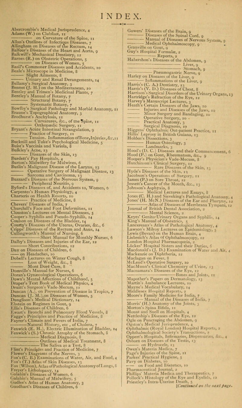 Abercrombie's Medical Jurisprudence, 4 Adams (W.) on Clubfoot, 11 on Curvature of the Spine, n Allan's Outlines of Infectious Diseases. 7 Allingham on Diseases of trie Rectum, 14 Balfour's Diseases of the Heart and Aorta, 9 Balkwill's Mechanical Dentistry, 12 Barnes (R.) on Obstetric Operations, 5 on Diseases of Women, 5 Basil's Commoner Diseases and Accidents, 10 Beale's Microscope in Medicine, 8 Slight Ailments, 8 Urinary and Renal Derangements, 14 Bellamy's Surgical Anatomy, 3 Bennet (J. H.) on the Mediterranean, 10 Bentley and Trimen's Medicinal Plants, 7 Bentley's Manual of Botany, 7 Structural Botany, 7 Systematic Botany, 7 Bowlby's Surgical Pathology and Morbid Anatomy, 11 Braune's Topographical Anatomy, 3 Brodhurst's Anchylosis, n Curvatures, &c, of the^pine, 11 Orthopaedic Surgery, n Bryant's Acute Intestinal Strangulation, 9 Practice of Surgery, n — Tension. Inflammation ofBone,Injuries, &C.11 Bucknill and Tuke's Psychological Medicine, 5 Buist's Vaccinia and Variola, 8 Bulkley's Acne, 13 Diseases of the Skin, 13 Burdett's Pay Hospitals, 4 Burton's Midwifery for Midwives, 6 Butlin's Malignant Disease of the Larynx, 13 Operative Surgery of Malignant Disease, 13 Sarcoma and Carcinoma, 13 Buzzard's Diseases of the Nervous System, 9 Peripheral Neuritis, 9 Byfords Diseases of, and Accidents to, Women, 6 Carpenter's Human Physiology, 4 Charteris on Health Resorts, 10 Practice of Medicine, 8 Chevers' Diseases of India, 7 Churchill's Face and Foot Deformities, 11 Clouston's Lectures on Mental Diseases, 5 Cooper's Syphilis and Pseudo-Syphilis, 14 Coulson on Diseases of the Bladder, 14 Courty's Diseases of the Uterus, Ovaries, &c, 6 Cripps' Diseases of the Rectum and Anus, 14 Cullingworth's Manual of Nursing, 6 Short Manual for Monthly Nurses, 6 Dalby's Diseases and Injuries of the Ear, 12 Short Contributions, 12 Day on Diseases of Children, 6 on Headaches, 10 Dobell's Lectures on Winter Cough, 8 Loss of Weight, &c, 8 Mont Dore Cure, 8 Domville's Manual for Nurses, 6 Doran's Gynaecological Operations, 6 Down's Mental Affections of Childhood, 5 Draper's Text Book of Medical Physics, 4 Druitt's Surgeon's Vade-Mecum, 11 Duncan (A.), on Prevention of Disease in Tropics, 7 Duncan (J. M.),on Diseases of Women, 5 Dunglison's Medical Dictionary, 14 Ebstein on Regimen in Gout, 9 Ellis's Diseases of Children, 6 Ewart's Bronchi and Pulmonary Flood Vessels, 8 Fagge's Principles and Practice of Medicine, 8 Fayrer's Climate and Fevers of India, 7 Natural History, etc , of Cholera, 7 Fenwick (E. H.), Electric Illumination of Bladder, 14 Fciiwick's (S.) Chronic Atrophy of the Stomach, 8 Medical Diagnosis, 8 Outlines of Medical Treatment, 8 ' The Saliva as a Test, 8 I- lint's Principles and Practice of Medicine, 7 Flower's Diagrams of the Nerves, 3 Fox's (('.. 1!.) Examinations of Water, Air, and Food, 4 (T.) Atlas of Skin Diseases, 13 Vilson),AtlasofPathological Anatomyol I Freyer's Fitbolopaxy, 14 Galabin's Diseases of Women, 6 Galabin's Manual of Midwifery, 5 I rodlee's Atlas of Human Anatomy, 3 Goodhart's Diseases of Children, 6 Gowers' Diseases of the Brain, 9 Diseases of the Spinal Cord, 9 Manual of Diseases of Nervous System, 9 Medical Ophthalmoscopy, 9 ' . Granville on Gout, 9 Guy's Hospital Formulae, 2 Reports, 2 Habershon's Diseases of the Abdomen, 9 Liver, 9 Stomach, 9 Pneumogastric Nerve, 9 Harley on Diseases of the Liver, 9 Inflammations of the Liver, 9 Harris's (C. A.) Dentistry, 13 Harris's (V. D.) Diseases of Chest, 8 Harrison's Surgical Disorders of the Urinary Organs : 3 Hartridge's Refraction of the Eye, 12 Harvey's Manuscript Lectures, 3 Heath's Certain Diseases of the Jaws, 10 Injuries and Diseases of the Jaws, 1 3 • Minor Surgery and Paudaging, 10 Operative Surgery, 10 - Practical Anatomy, 3 —; Surgical Diagnosis, 10 Higgens' Ophthalmic Out-patient Practice, 11 Hillis' Leprosy in British Guiana, 13 Holden's Dissections, 3 Human Osteology, 3 Landmarks, 3 Hood's (D. C.) Diseases and their Commencement, 6 Hood (P.) on Gout, Rheumatism, cS:c, 9 Hooper's Physician's Vade-Mecum, 8 Hutchinson's Clinical Surgery, 11 Rare Diseases of the Skin, 13 Hyde's Diseases of the Skin, 13 Jacobson's Operations of Surgery, n Tames (P.) on Sore Throat, 12 Jessett's Cancer of the Mouth, &c, 13 Johnson's Asphyxia, 8 Medical Lectures and Essays, 8 Jones (C. H.) and Sieve-king's Pathological Anatomy, 4 Jones'(H. McN.) Diseases of the Ear and Pharynx, 1a Atlas of Diseases of MembranaTympani, ta Journal of British Dental Association, 2 Mental Science, 2 Keyes' Genito-Urinary Organs and Syphilis, 14 King's Manual of Obstetrics, 5 Lancereaux's Atlas of Pathological Anatomy, 4 Lawson's Milroy Lectures on Epidemiol j Lewis (Bevan) on the Human Brain, 4 Liebreich's Atlas of Ophthalmoscopy, 12 London Hospital Pharmacop Liickes' Hospital Sisters and their Duti< . Macdonald's (J. D.) Examination of Water and Mackenzie on Diphtheria, 12 Maclagan on Fever, 8 McLeod's Operative Surgery, 10 MacMunn's Clinical Chemistry of I'rine, 13 Macnamara's Diseases of the Eye, 1 ■ Pones and Joint-, 11 Mapother's Papers on Dermatology, 13 Martin's Ambulance Le< tun Mayne's Medical Vocabulary, 11 Middlesex Hospital Reports, a Moore's Family Medicine fir India, 7 Manual of the Diseases of India, 7 Morris' (H.) Anatomy of th< Morton's Spina Bifida, 11 Mouat and Snell on 11 < tspitals, 1 Nettleship's Diseases of the I Ogl on Puncturing ih<- Abdomi 1 OgStOn's Medic al Juri pnioVln r, | Ophthalmic (Royal London) Hospital R< ; Ophthalmologic al So i< I I ()|,p. rt's II pitals, [flfirmai 1 1 Osbom onD ii-, 13 on Hydro* ele, 1 j Owen's Matei 1.1 M< di( a, 7 Page's Injui ies oi th< spin'-. 11 iv,. ti( .(l II'. Pavy on I Hab< t< on Fund and Dii Pharmai 1 uti< al Journal, 1 Phillip (' Mati ria Medii a and Therapeuti H • 1 ! Priestley's Intra-Uterine I »eath, {< \')itinu.\i ,'