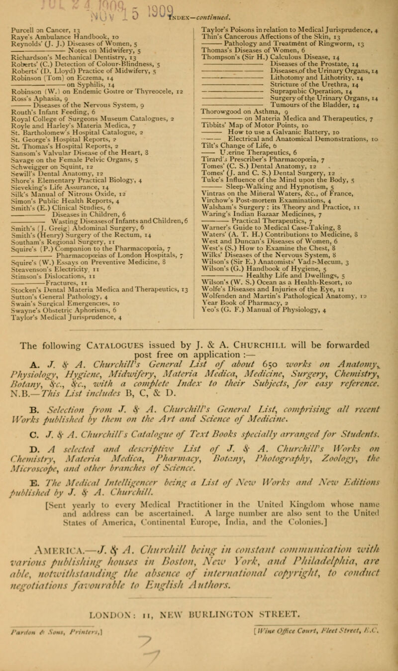 Purcell on Cancer, 13 Raye's Ambulance Handbook, 10 Reynolds' (J. J.) Diseases of Women, 5 Notes on Midwifery, 5 Richardson's Mechanical Dentistry, 13 Roberts' (C.) Detection of Colour-Blindness, 5 Roberts' (D. Lloyd) Practice of Midwifery, 5 Robinson (Tom) on Eczema, 14 on Syphilis, 14 Robinson (W.) on Endemic Goitre or Thyreocele, 12 Ross's Aphasia, 9 Diseases of the Nervous System, 9 Routh's Infant Feeding, 6 Royal College of Surgeons Museum Catalogues, 2 Royle and Harley's Materia Medica, 7 St. Bartholomew's Hospital Catalogue, 2 St. George's Hospital Reports, ? St. Thomas's Hospital Reports, 2 Sansom's Valvular Disease of the Heart, 3 Savage on the Female Pelvic Organs. 5 Schweigger on Squint, 12 Sewill's Dental Anatomy, 12 Shore's Elementary Practical Biology, 4 Sieveking's Life Assurance, 14 Silk's Manual of Nitrous Oxide, 12 Simon's Public Health Reports, 4 Smith's (E.) Clinical Studies, 6 Diseases in Children, 6 Waiting Diseasesoflnfants and Children, 6 Smith's J. Greig Abdominal Surgery, 6 Smith's (Henry) Surgery of the Rectum, 14 Southam's Regional Surgery, 11 Squire's (P.) Companion to the Pharmacopoeia, 7 Pharmacopoeias of London Hospitals, 7 Squire's (W.) Essays on Preventive Medicine, 8 Steavenson's Electricity 11 Stimson's Dislocation^, n Fractures, 11 Stocken's Dental Materia Medica and Therapeutics, 13 Sutton's General Pathology, 4 Swain's Surgical Emergencies, 10 Swayne's Obstetric Aphorisms, 6 Taylor's Medical jurisprudence, 4 d e x—con tin ua i. Taylor's Poisons in relation to Medical Jurisprudence, Thin's Cancerous Affections of the Skin, 13 Pathology and Treatment of Ringworm, 13 Thomas's Diseases of Women, 6 Thompson's (Sir H.) Calculous Disease, 14 Diseases of the Prostate, 14 Diseasesjof the Urinary Organs, 1 Lithotomy and Lithotrity, 14 Stricture of the Urethra, 14 Suprapubic Operation, 14 Surgery of the Urinary Organs, 1 Tumours of the Bladder, 14 Thorowgood on Asthma, 9 on Materia Medica and Therapeutics, 7 Tibbits' Map of Motor Points, 10 How to use a Galvanic Battery, 10 Electrical and Anatomical Demonstrations, t< Tilt's Change of Life, b LT.erine Therapeutics, 6 Tirard s Prescriber's Pharmacopoeia, 7 Tomes' (C. S.) Dental Anatomy, 12 Tomes' (J. and C. S.) Dental Surgery, 12 Tuke's Influence of the Mind upon the Body, 5 SleepAValking and Hypnotism, 5 Vintras on the Mineral Waters, &c, of France, Virchow's Post-mortem Examinations, 4 Walsham's Surgery : its Theory and Practice, 11 Waring's Indian Bazaar Medicines, 7 Practical Therapeutics, 7 Warner's Guide to Medical Case-Taking, 8 Waters' (A. T. H.) Contributions to Medicine, S West and Duncan's Diseases of Women, 6 West's (S.) How to Examine the Chest, 8 Wilks' Diseases of the Nervous System, 8 Wilson's (Sir E.) Anatomists' VadV-Mecum, 3 Wilson's (G.) Handbook of Hygiene, 5 Healthy Life and Dwellings, 5 Wilson's (W. S.) Ocean as a Health-Resort, 10 Wolfe's Diseases and Injuries of the Eye, u Wolfenden and Martin's Pathological Anatonn , 1 Year Book of Pharmacy, 2 Veo's (G. F.) Manual of Physiology, 4 The following Catalogues issued by J. & A. Churchill will be forwarded post free on application :— A. J. cv A. CkurchilVs General List of about 650 works on Anatomy% Physiology, Hygiene, Midwifery, Materia Medica, Medicine, Surgery, Chemistry, Botany, Av., \c, with a complete Index to their Subjects, for easy reference. N.B. ' This I-id includes \\, C, & D. B. Selection from J. Of A. Churchill's General List, comprising all recent Works published by them on the Art and Science of Medicine. C. ./. A- A. ('hurchiir s Catalogue of Text Books specially arranged for Students. D. A selected and descriptive List of J. cv A. CkurchilVs Works on ('hemis/rv, Materia Medica, Lhitrmacy, />otany, Photography, Zoology, the Microscopey and other branches of S< ience. E. The Medical Intelligencer bein:j a List 0/New Works and New Editions published by ./. $ A. Churchill. [Seat yearly t<> every Medical Practitioner in tin- United Kingdom whose name and addreai can be ascertained. A large number arc also sent to the United States oi America, Continental Europe, India, and the Colonies.] AMERICA •/. \ -'. Churchill being in constant communication with various publishing houses in Boston^ New Yorky and Philadelphia, are aide, notwitllStanding the absence if international copyright, to conduct favourable to English Authors. L< >ND< >\ ; 11, man BURLIN* I r< »\ STR1 1 I\ -? -. FleetStrtftt E.C,