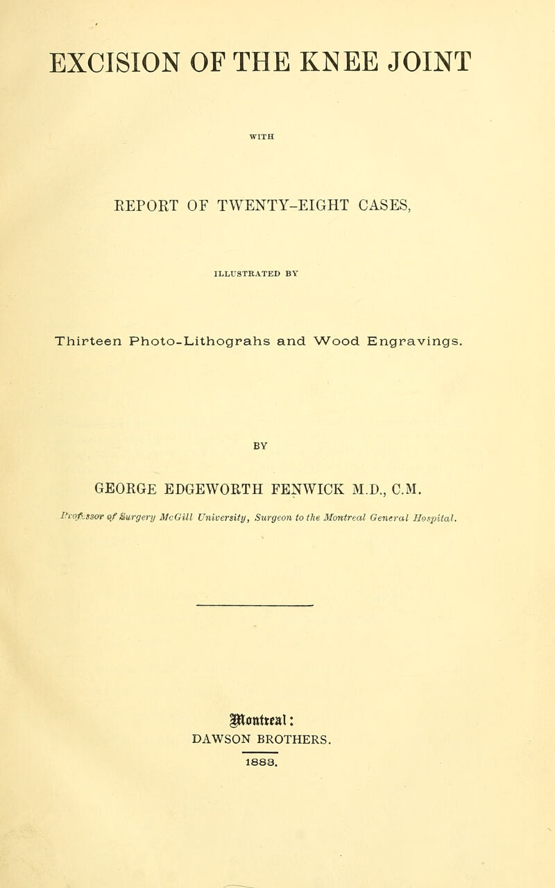 EXCISION OF THE KNEE JOINT EEPORT OF TWENTY-EIGHT CASES, ILLUSTRATED BY Thirteen Photo-Lithograhs and Wood Engravings. BY GEORGE EDGEWORTH FENWICK M.D., CM. I->~ofi.sscv of Surgery McGill University, Surgeon to the Montreal General Hospital. DAWSON BROTHERS. 1888.