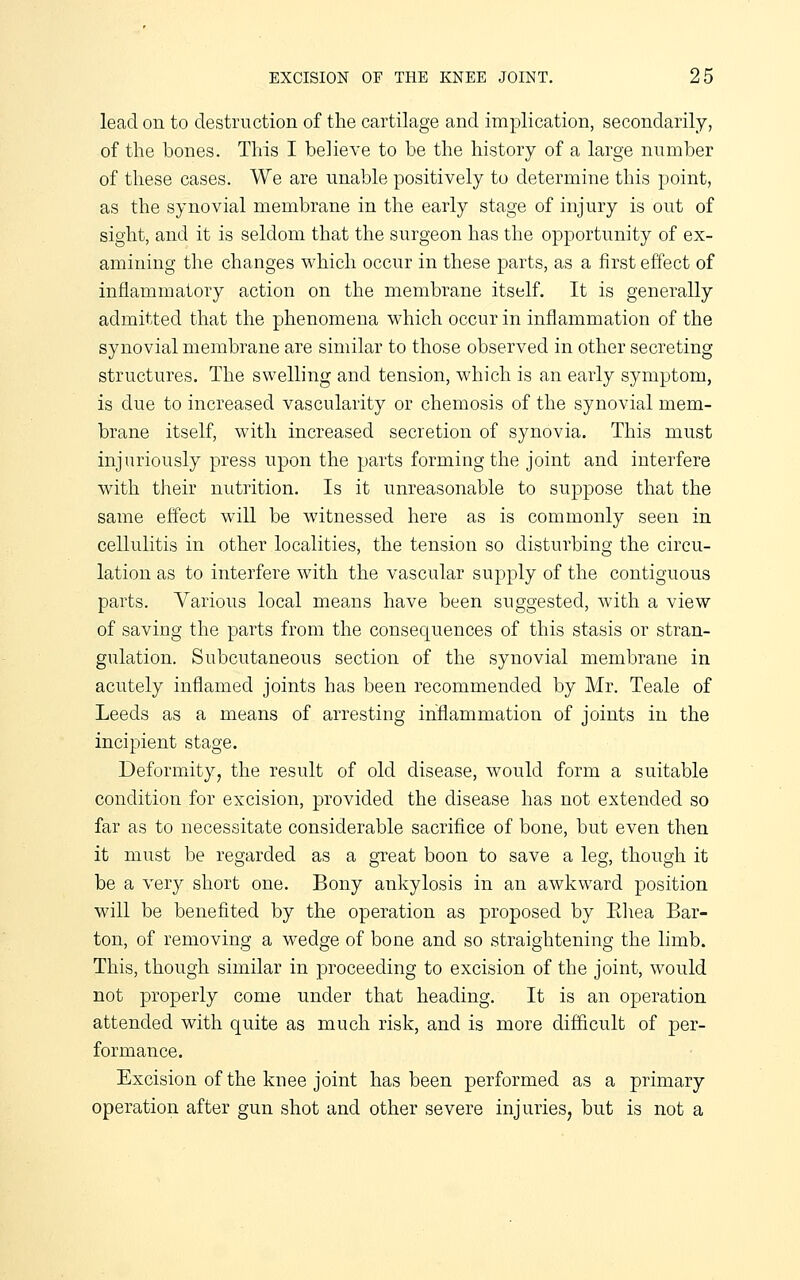 lead on to destruction of the cartilage and implication, secondarily, of the bones. This I believe to be the history of a large number of these cases. We are unable positively to determine this point, as the synovial membrane in the early stage of injury is out of sight, and it is seldom that the surgeon has the opportunity of ex- amining the changes which occur in these parts, as a first effect of inflammatory action on the membrane itself. It is generally admitted that the phenomena which occur in inflammation of the synovial membrane are similar to those observed in other secreting structures. The swelling and tension, which is an early symptom, is due to increased vascularity or chemosis of the synovial mem- brane itself, with increased secretion of synovia. This must injuriously press upon the parts forming the joint and interfere with their nutrition. Is it unreasonable to suppose that the same effect will be witnessed here as is commonly seen in cellulitis in other localities, the tension so disturbing the circu- lation as to interfere with the vascular supply of the contiguous parts. Various local means have been suggested, with a view of saving the parts from the consequences of this stasis or stran- gulation. Subcutaneous section of the synovial membrane in acutely inflamed joints has been recommended by Mr. Teale of Leeds as a means of arresting inflammation of joints in the incipient stage. Deformity, the result of old disease, would form a suitable condition for excision, provided the disease has not extended so far as to necessitate considerable sacrifice of bone, but even then it must be regarded as a great boon to save a leg, though it be a very short one. Bony ankylosis in an awkward position will be benefited by the operation as proposed by Ehea Bar- ton, of removing a wedge of bone and so straightening the limb. This, though similar in proceeding to excision of the joint, would not properly come under that heading. It is an operation attended with quite as much risk, and is more difficult of per- formance. Excision of the knee joint has been performed as a primary operation after gun shot and other severe injuries, but is not a