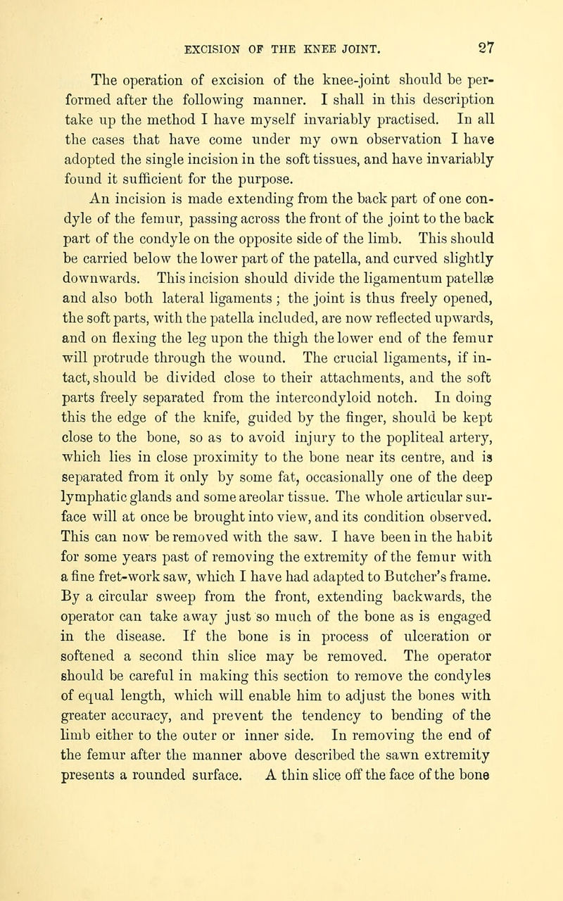 The operation of excision of the knee-joint should be per- formed after the following manner. I shall in this description take up the method I have myself invariably practised. In all the cases that have come under my own observation I have adopted the single incision in the soft tissues, and have invariably found it sufficient for the purpose. An incision is made extending from the back part of one con- dyle of the femur, passing across the front of the joint to the back part of the condyle on the opposite side of the limb. This should be carried below the lower part of the patella, and curved slightly downwards. This incision should divide the ligaraentum patellae and also both lateral ligaments ; the joint is thus freely opened, the soft parts, with the patella included, are now reflected upwards, and on flexing the leg upon the thigh the lower end of the femur will protrude through the wound. The crucial ligaments, if in- tact, should be divided close to their attachments, and the soft parts freely separated from the intercondyloid notch. In doing this the edge of the knife, guided by the finger, should be kept close to the bone, so as to avoid injury to the popliteal artery, which lies in close proximity to the bone near its centre, and is separated from it only by some fat, occasionally one of the deep lymphatic glands and some areolar tissue. The whole articular sur- face will at once be brought into view, and its condition observed. This can now be removed with the saw. I have been in the habit for some years past of removing the extremity of the femur with a fine fret-work saw, which I have had adapted to Butcher's frame. By a circular sweep from the front, extending backwards, the operator can take away just so much of the bone as is engaged in the disease. If the bone is in process of ulceration or softened a second thin slice may be removed. The operator should be careful in making this section to remove the condyles of equal length, which will enable him to adjust the bones with greater accuracy, and prevent the tendency to bending of the limb either to the outer or inner side. In removing the end of the femur after the manner above described the sawn extremity presents a rounded surface. A thin slice off the face of the bone