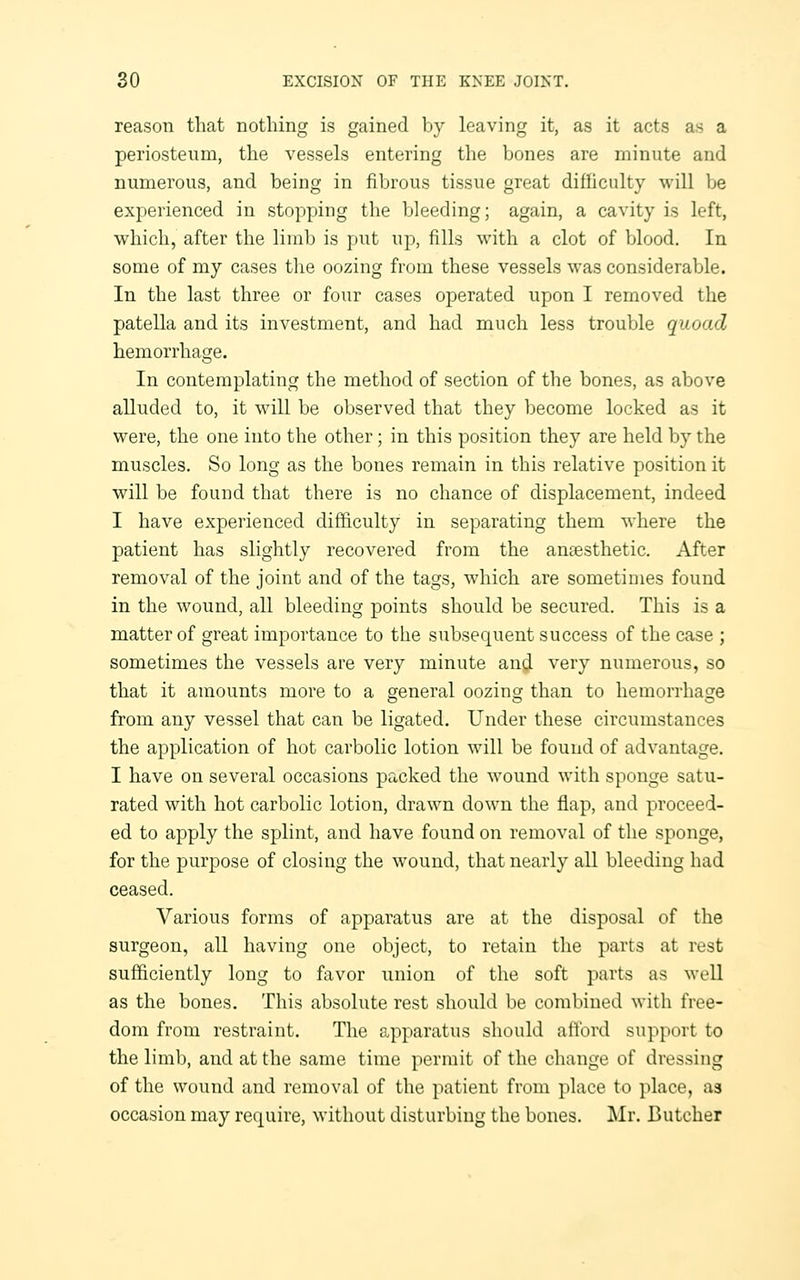 reason that nothing is gained by leaving it, as it acts as a periosteum, the vessels entering the bones are minute and numerous, and being in fibrous tissue great difficulty will be experienced in stopping the bleeding; again, a cavity is left, which, after the limb is put up, fills with a clot of blood. In some of my cases the oozing from these vessels was considerable. In the last three or four cases operated upon I removed the patella and its investment, and had much less trouble quoad hemorrhage. In contemplating the method of section of the bones, as above alluded to, it will be observed that they become locked as it were, the one into the other; in this position they are held by the muscles. So long as the bones remain in this relative position it will be found that there is no chance of displacement, indeed I have experienced difficulty in separating them where the patient has slightly recovered from the anaesthetic. After removal of the joint and of the tags, which are sometimes found in the wound, all bleeding points should be secured. This is a matter of great importance to the subsequent success of the case ; sometimes the vessels are very minute and very numerous, so that it amounts more to a general oozing than to hemorrhage from any vessel that can be ligated. Under these circumstances the application of hot carbolic lotion will be found of advantage. I have on several occasions packed the wound with sponge satu- rated with hot carbolic lotion, drawn down the flap, and proceed- ed to apply the splint, and have found on removal of the sponge, for the purpose of closing the wound, that nearly all bleeding had ceased. Various forms of apparatus are at the disposal of the surgeon, all having one object, to retain the parts at rest sufficiently long to favor union of the soft parts as well as the bones. This absolute rest should be combined with free- dom from restraint. The apparatus should afford support to the limb, and at the same time permit of the change of dressing of the wound and removal of the patient from place to place, as occasion may require, without disturbing the bones. Mr. Butcher