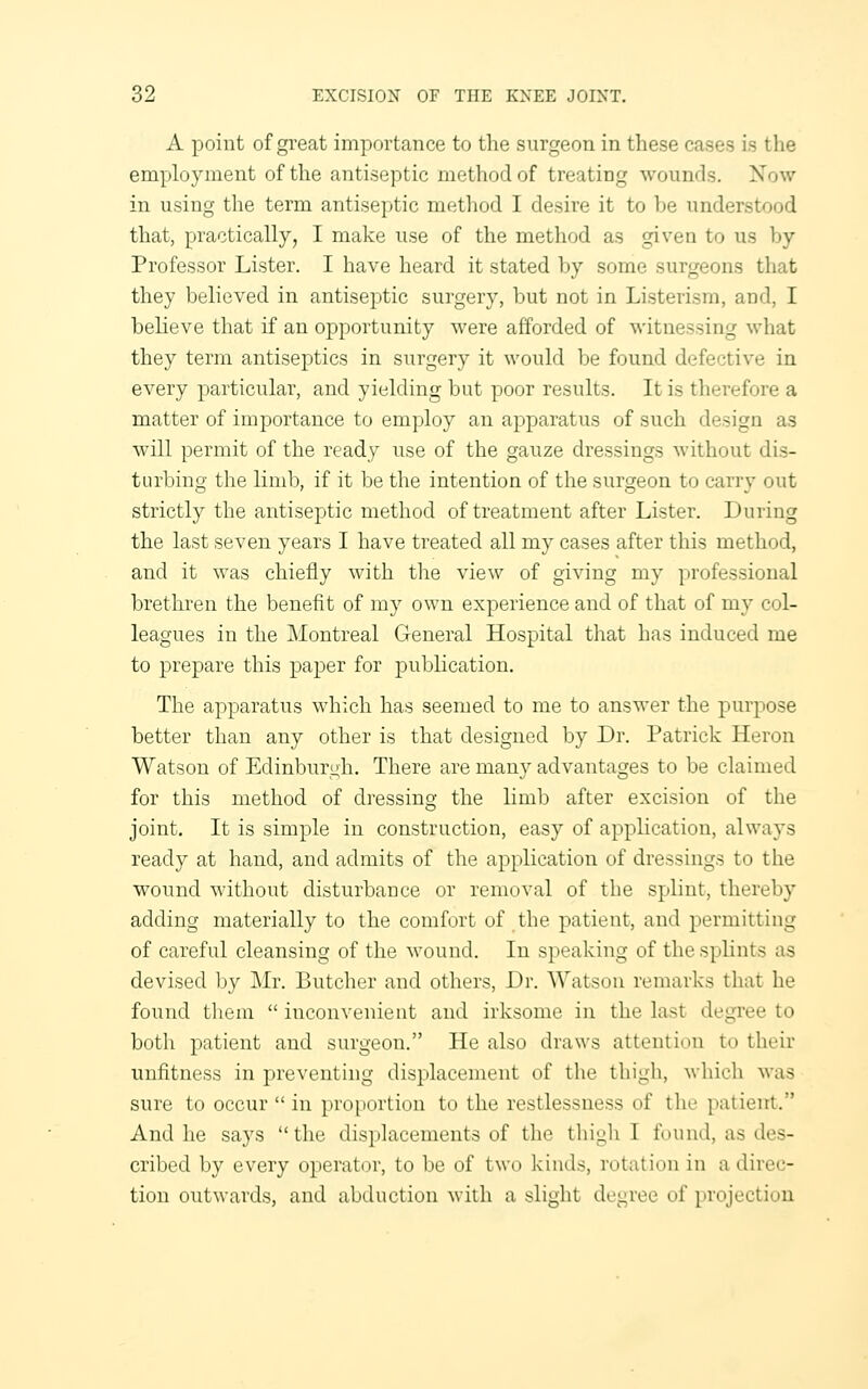 A point of great importance to the surgeon in these cases is the emYjloyment of the antiseptic method of treating wounds. Now in using the term antiseptic method I desire it to be understood that, practically, I make use of the method as given to us by Professor Lister. I have heard it stated by some surgeons that they believed in antiseptic surgery, but not in Listerism, and, I believe that if an opportunity were afforded of witnessing what they term antiseptics in surgery it would be found defective in every particular, and yielding but poor results. It is therefore a matter of importance to employ an apparatus of such design as will permit of the ready use of the gauze dressings without dis- turbing tlie limb, if it be the intention of the surgeon to carry out strictly the antiseptic method of treatment after Lister. During the last seven years I have treated all my cases after this method, and it was chiefly with the view of giving my professional brethren the benefit of my own experience and of that of my col- leagues in the Montreal General Hospital that has induced me to prepare this paper for publication. The apparatus which has seemed to me to answer the purpose better than any other is that designed by Dr. Patrick Heron Watson of Edinburgh. There are many advantages to be claimed for this method of dressing the limb after excision of the joint. It is simple in construction, easy of application, always ready at hand, and admits of the application of dressings to the wound without disturbance or removal of the splint, thereby adding materially to the comfort uf the patient, and permitting of careful cleansing of the wound. In speaking of the splints as devised Ijy Mr. Butcher and others, Dr. ^Yatsou remarks that he found tlieni  inconvenient and irksome in the last degree to both patient and surgeon. He also draws attention to their unfitness in preventing displacement of the thigh, which was sure to occur  in proportion to the restlessness of the patient. And he says  the displacements of the thigh I found, as des- cribed by every operator, to be of two kinds, rotation in a direc- tion outwards, and abduction with a slight degree of projection