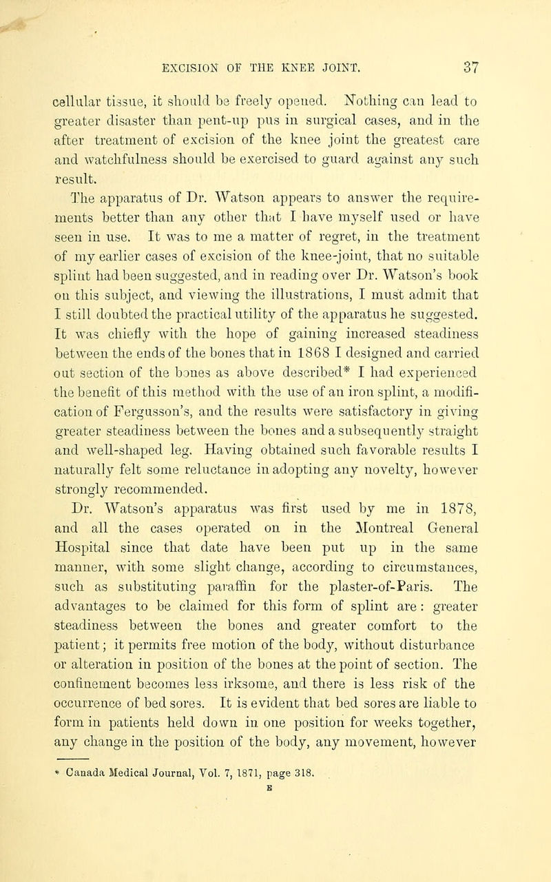 cellular tissue, it should be freely opened. Nothing can lead to greater disaster than pent-up pus in surgical cases, and in the after treatment of excision of the knee joint the greatest care and watchfulness should be exercised to guard against any such result. The apparatus of Dr. Watson appears to answer the reqnire- ments better than any other that I have myself used or have seen in use. It was to me a matter of regret, in the treatment of my earlier cases of excision of the knee-joint, that no suitable splint had been suggested, and in reading over Dr. Watson's book on this subject, and viewing the illustrations, I must admit that I still doubted the practical utility of the apparatus he suggested. It was chiefly with the hope of gaining increased steadiness between the ends of the bones that in 1868 I designed and carried out section of the bones as above described* I had experienced the benefit of this method with the use of an iron splint, a modifi- cation of Fergusson's, and the results were satisfactory in giving greater steadiness between the bones and a subsequently straight and well-shaped leg. Having obtained such favorable results I naturally felt some reluctance in adopting any novelty, however strongly recommended. Dr. Watson's apparatus was first used by me in 1878, and all the cases operated on in the Montreal General Hospital since that date have been put up in the same manner, with some slight change, according to circumstances, such as substituting paraffin for the plaster-of-Paris. The advantages to be claimed for this form of splint are : greater steadiness between the bones and greater comfort to the patient; it permits free motion of the body, without disturbance or alteration in position of the bones at the point of section. The confinement becomes less irksome, and there is less risk of the occurrence of bed sores. It is evident that bed sores are liable to form in patients held down in one position for weeks together, any change in the position of the body, any movement, however * Canada Medical Journal, Vol. 7, 1871, page 318.