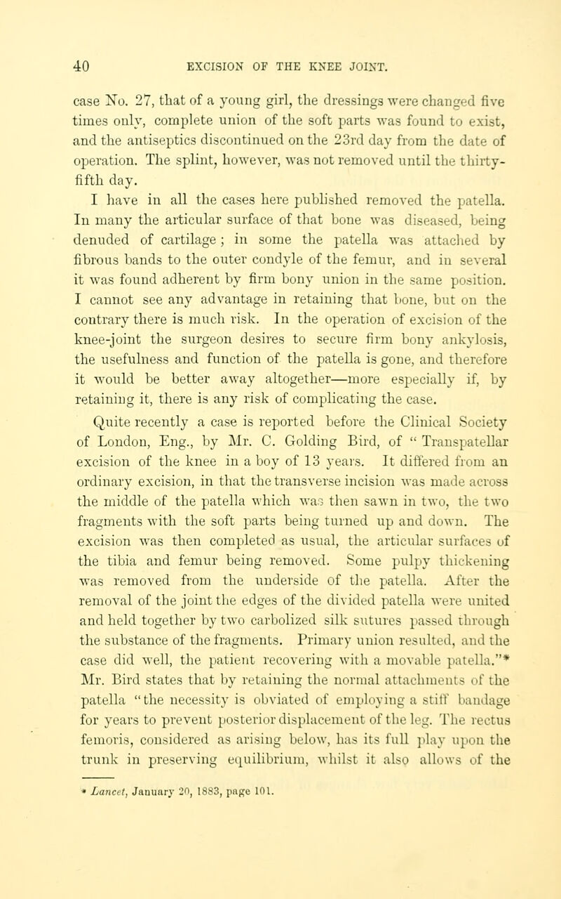 case No. 27, tliat of a young girl, the dressings were changed five times only, complete union of the soft parts was found to exist, and the antiseptics discontinued on the 23rd day from the date of operation. The splint, however, was not removed until the thirty- fifth day. I have in all the cases here pubhshed removed the patella. In many the articular surface of that bone was diseased, being denuded of cartilage; in some the patella was attached by fibrous bands to the outer condyle of the femur, and in several it was found adherent by firm bony union in the same position. I cannot see any advantage in retaining that bone, but on the contrary there is much risk. In the operation of excision of the knee-joint the surgeon desires to secure firm bony ankylosis, the usefulness and function of the patella is gone, and therefore it would be better away altogether—more especially if, by retaining it, there is any risk of complicating the case. Quite recently a case is reported before the Clinical Society of Loudon, Eng., by Mr. C. Golding Bird, of  Transpatellar excision of the knee in a boy of 13 years. It differed from an ordinary excision, in that the transverse incision was made across the middle of the patella which was then sawn in two, the two fragments with the soft parts being turned up and down. The excision was then completed as usual, the articular surfaces of the tibia and femur being removed. Some pulpy thickening was removed from the underside of the patella. After the removal of the joint the edges of the divided patella were united and held together by two carbolized silk sutures passed through the substance of the fragments. Primary union resulted, and the case did well, the patient recovering with a movable patella.* Mr. Bird states that by retaining the normal attachments of the patella the necessity is obviated of employing a stitf bandage for years to prevent posterior displacement of the leg. The rectus femoris, considered as arising below, has its full ])lay upon the trunk in preserving e(j[uilibrium, whilst it also allows of the « Lancet, January 20, 1883, pnpje 101.