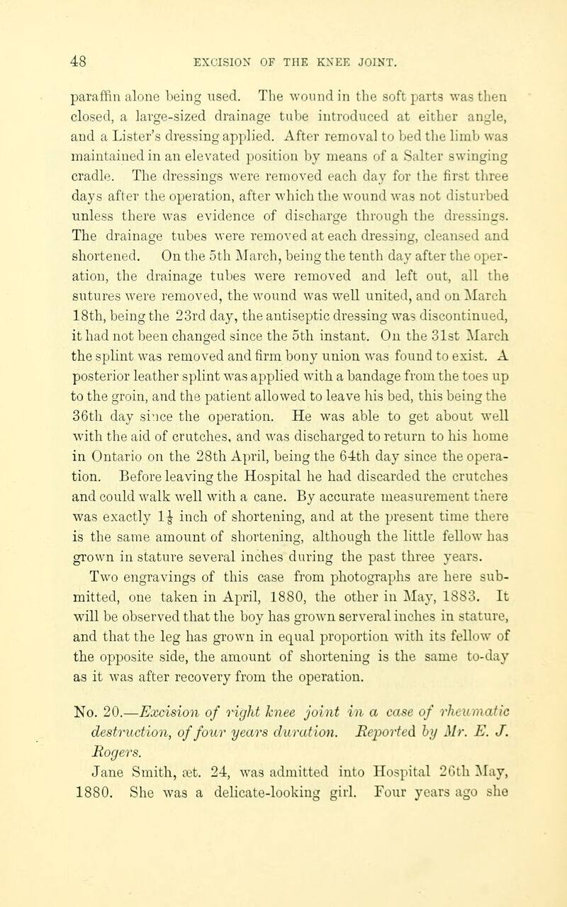 paraffin alone Ijeing used. The won mi in tlie soft parts was then closed, a large-sized drainage tube introduced at either angle, and a Lister's dressing applied. After removal to bed tlie limb was maintained in an elevated position by means of a Salter swinging cradle. The dressings were removed each day for the first three days after the operation, after which the wound was not disturbed unless there was evidence of di-^charge through the dressings. The drainage tubes were removed at each dressing, cleansed and shortened. On the 5th March, being the tenth day after the oper- ation, the drainage tubes were removed and left out, all the sutures were removed, the wound was well united, and on ]\Iarch 18th, being the 23rd day, the antiseptic dressing was discontinued, it had not been changed since the 5th instant. On the 31st March the splint was removed and firm bony union was found to exist. A posterior leather splint was applied with a bandage from the toes up to the groin, and the patient allowed to leave his bed, this being the 36tli day since the operation. He was able to get about well with the aid of crutches, and was discharged to return to his home in Ontario on the 28th April, being the 64th day since the opera- tion. Before leaving the Hospital he had discarded the crutches and could walk well with a cane. By accurate measurement there was exactly 1^ inch of shortening, and at the present time there is the same amount of shortening, although the little fellow has grown in stature several inches during the past three years. Two engravings of this case from photographs are here sub- mitted, one taken in April, 1880, the other in May, 1883. It will be observed that the boy has grown serveral inches in stature, and that the leg has grown in equal proportion with its fellow of the opposite side, the amount of shortening is the same to-day as it was after recovery from the operation. No. 20.—Excision of right knee joint in a case of rheumatic destruction, of four years duration. Reported, hy Mr. E. J. Rogers. Jane Smith, ix't. 24, was admitted into Hospital 20th I\ray, 1880. She was a delicate-looking girl. Four years ago she