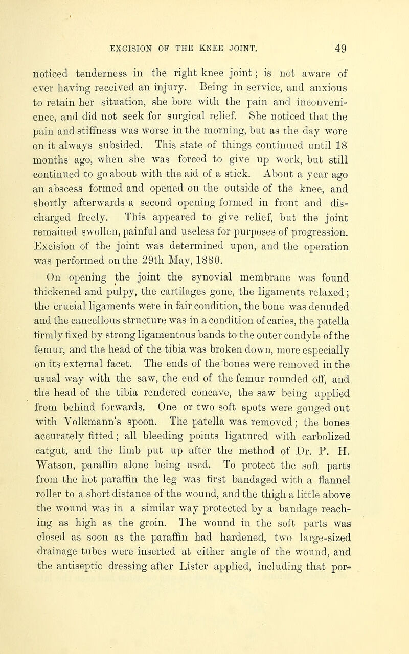 noticed tenderness in the right knee joint; is not aware of ever having received an injury. Being in service, and anxious to retain her situation, she bore with the pain and inconveni- ence, and did not seek for surgical relief. She noticed that the pain and stiffness was worse in the morning, but as the day wore on it always subsided. This state of things continued until 18 months ago, when she was forced to give up work, but still continued to go about with the aid of a stick. About a year ago an abscess formed and opened on the outside of the knee, and shortly afterwards a second opening formed in front and dis- charged freely. This appeared to give relief, but the joint remained swollen, painful and useless for purposes of progression. Excision of the joint was determined upon, and the operation was performed on the 29th May, 1880. On opening the joint the synovial membrane was found thickened and pulpy, the cartilages gone, the ligaments relaxed; the crucial ligaments were in fair condition, the bone was denuded and the cancellous structure was in a condition of caries, the patella firmly fixed by strong ligamentous bands to the outer condyle of the femur, and the head of the tibia was broken down, more especially on its external facet. The ends of the bones were removed in the usual way with the saw, the end of the femur rounded off, and the head of the tibia rendered concave, the saw being applied from behind forwards. One or two soft spots were gouged out with Yolkmann's spoon. The patella was removed; the bones accurately fitted; all bleeding points ligatured with carbolized catgut, and the limb put up after the method of Dr. P. H, Watson, paraffin alone being used. To protect the soft parts from the hot paraffin the leg was first bandaged with a flannel roller to a short distance of the wound, and the thigh a little above the wound was in a similar way protected by a bandage reach- ing as high as the groin. Ihe wound in the soft parts was closed as soon as the paraffin had hardened, two large-sized drainage tubes were inserted at either angle of the wound, and the antiseptic dressing after Lister applied, including that por-