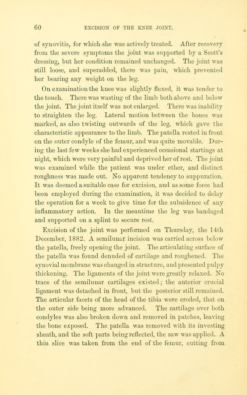 of synovitis, for which she was actively treated. After recovery from the severe symptoms the joint was supported by a Scott's dressing, but her condition remained unchanged. The joint was still loose, and superadded, there was pain, which prevented her bearing any weight on the leg. On examination the knee was slightly flexed, it was tender to the touch. There was wasting of the limb both above and below the joint. The joint itself was not enlarged. There was inability to straighten the leg. Lateral motion between the bones was marked, as also twisting outwards of the leg, which gave the characteristic appearance to the limb. The patella rested in front on the outer condyle of the femur, and was quite movable. Dur- ing the last few weeks she had experienced occasional startings at night, which were very painful and deprived her of rest. The joint was examined while the patient was under ether, and distinct roughness was made out. No apparent tendency to suppuration. It was deemed a suitable case for excision, and as some force had been employed during the examination, it was decided to delay the operation for a week to give time for the subsidence of any inflammatory action. In the meantime the leg was bandaged and supported on a splint to secure rest. Excision of the joint was performed on Thursday, the 14th December, 1882. A semilunar incision was carried across below the patella, freely opening the joint. The articulating surface of the patella was found denuded of cartilage and roughened. The synovial membrane was changed in structure, and presented pulpy thickening. The ligaments of the joint were greatly relaxed. No trace of the semilunar cartilages existed; the anterior crucial ligament was detached in front, but the posterior still remained. The articular facets of the head of the tibia were eroded, that on the outer side being more advanced. The cartilage over both condyles was also broken down and removed in patches, leaving the bone exposed. The patella was removed with its investing sheath, and the soft parts being reflected, the saw was applied. A thin slice was taken from the end of the femur, cuttins:; from