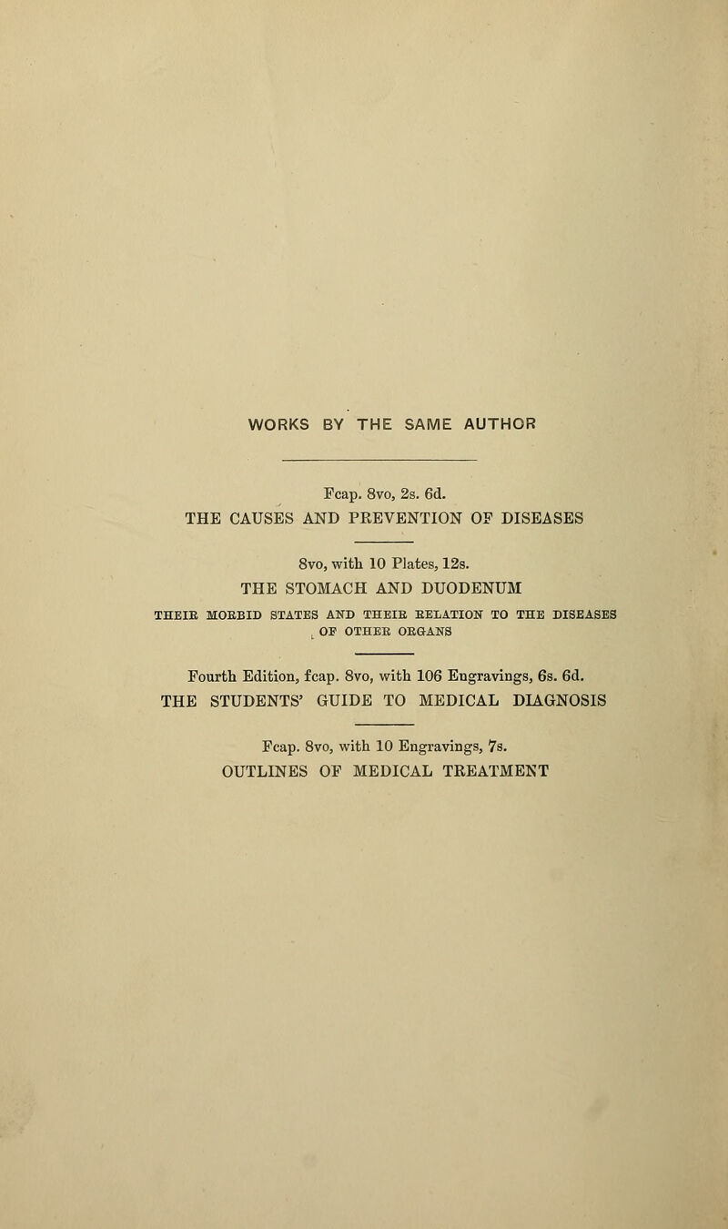 WORKS BY THE SAME AUTHOR Fcap. 8vo, 2s. 6d. THE CAUSES AND PREVENTION OF DISEASES 8vo, with 10 Plates, 12s. THE STOMACH AND DUODENUM THEIR MORBID STATES AND THEIR RELATION TO THE DISEASES , OF OTHER ORGANS Fourth Edition, fcap. 8vo, with 106 Engravings, 6s. 6d. THE STUDENTS' GUIDE TO MEDICAL DIAGNOSIS Fcap. 8vo, with 10 Engravings, 7s. OUTLINES OF MEDICAL TREATMENT