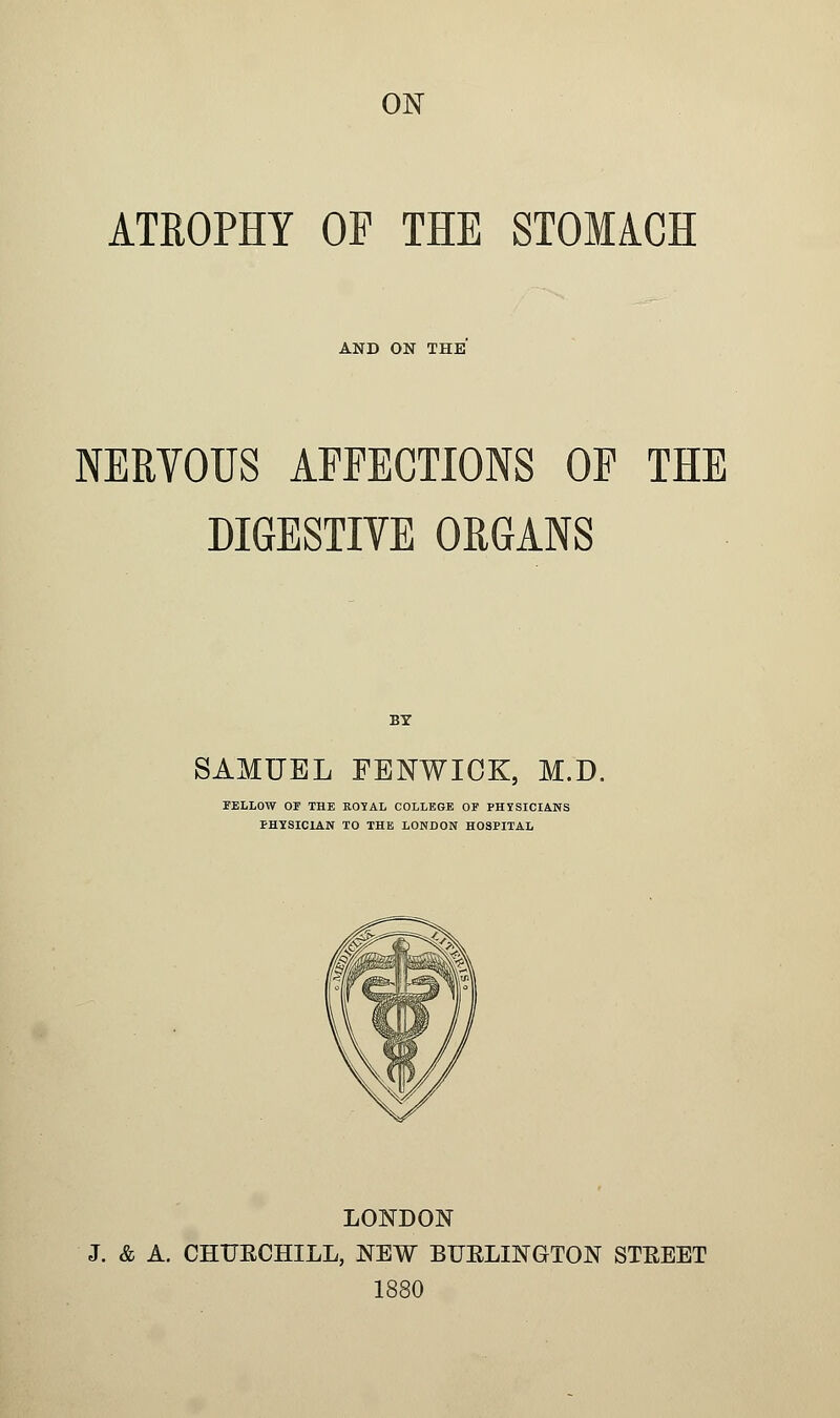 ATROPHY OP THE STOMACH AND ON THE NERVOUS AFFECTIONS OP THE DIGESTIVE ORGANS BY SAMUEL FENWICK, M.D. FELLOW OF THE ROYAL COLLEGE OP PHISICIANS PHYSICIAN TO THE LONDON HOSPITAL LONDON J. & A. CHURCHILL, NEW BURLINGTON STREET 1880