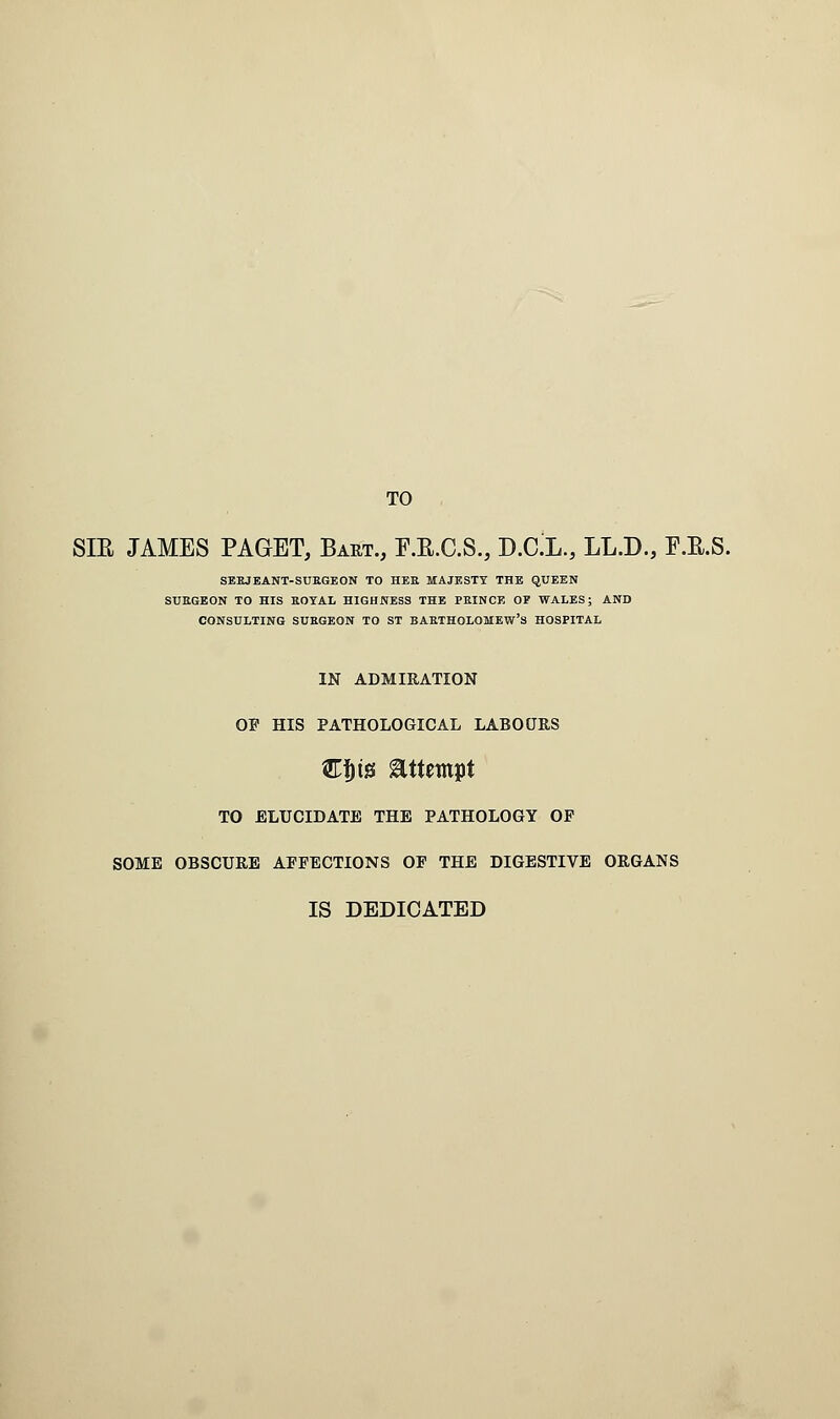 TO SIR JAMES PAGET, Bart., F.R.C.S., V.C.L., LL.D., F.R.S. SEEJEANT-SUEGEON TO HEE MAJESTY THE QUEEN SUEGEON TO HIS EOYAL HIGHNESS THE PBINCE OP WALES; AND CONSULTING SUEGEON TO ST BAETHOLOMEW'S HOSPITAL IN ADMIRATION OP HIS PATHOLOGICAL LABOURS &f)t!3 attempt TO ELUCIDATE THE PATHOLOGY OP SOME OBSCURE AFFECTIONS OF THE DIGESTIVE ORGANS IS DEDICATED