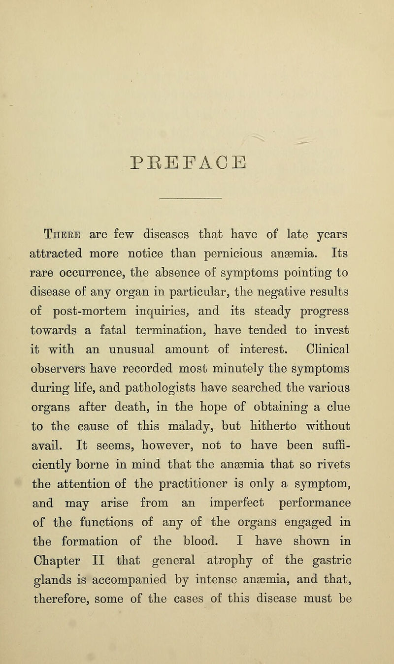 PBEEACE These are few diseases that have of late years attracted more notice than pernicious anaemia. Its rare occurrence, the absence of symptoms pointing to disease of any organ in particular, the negative results of post-mortem inquiries, and its steady progress towards a fatal termination, have tended to invest it with an unusual amount of interest. Clinical observers have recorded most minutely the symptoms during life, and pathologists have searched the various organs after death, in the hope of obtaining a clue to the cause of this malady, but hitherto without avail. It seems, however, not to have been suffi- ciently borne in mind that the anaemia that so rivets the attention of the practitioner is only a symptom, and may arise from an imperfect performance of the functions of any of the organs engaged in the formation of the blood. I have shown in Chapter II that general atrophy of the gastric glands is accompanied by intense anaemia, and that, therefore, some of the cases of this disease must be