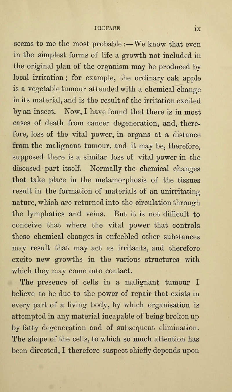 seems to me the most probable :—We know that even in the simplest forms of life a growth not included in the original plan of the organism may be produced by- local irritation; for example, the ordinary oak apple is a vegetable tumour attended with a chemical change in its material, and is the result of the irritation excited by an insect. Now, I have found that there is in most cases of death from cancer degeneration, and, there- fore, loss of the vital power, in organs at a distance from the malignant tumour, and it may be, therefore, supposed there is a similar loss of vital power in the diseased part itself. Normally the chemical changes that take place in the metamorphosis of the tissues result in the formation of materials of an unirritating nature, which are returned into the circulation through the lymphatics and veins. But it is not difficult to conceive that where the vital power that controls these chemical changes is enfeebled other substances may result that may act as irritants, and therefore excite new growths in the various structures with which they may come into contact. The presence of cells in a malignant tumour I believe to be due to the power of repair that exists in every part of a living body, by which organisation is attempted in any material incapable of being broken up by fatty degeneration and of subsequent elimination. The shape of the cells, to which so much attention has been directed, I therefore suspect chiefly depends upon