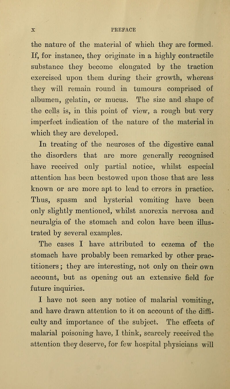 the nature of the material of which they are formed. Ifj for instance, they originate in a highly contractile substance they become elongated by the traction exercised upon them during their growth, whereas they will remain round in tumours comprised of albumen, gelatin, or mucus. The size and shape of the cells is, in this point of view, a rough but very imperfect indication of the nature of the material in which they are developed. In treating of the neuroses of the digestive canal the disorders that are more generally recognised have received only partial notice, whilst especial attention has been bestowed upon those that are less known or are more apt to lead to errors in practice. Thus, spasm and hysterial vomiting have been only slightly mentioned, whilst anorexia nervosa and neuralgia of the stomach and colon have been illus- trated by several examples. The cases I have attributed to eczema of the stomach have probably been remarked by other prac- titioners ; they are interesting, not only on their own account, but as opening out an extensive field for future inquiries. I have not seen any notice of malarial vomiting, and have drawn attention to it on account of the diffi- culty and importance of the subject. The effects of malarial poisoning have, I think, scarcely received the attention they deserve, for few hospital physicians will