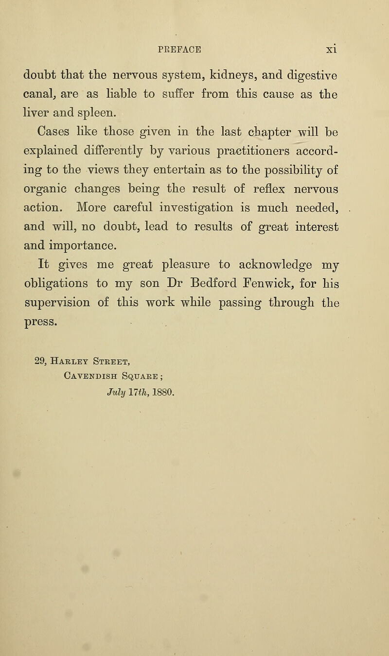 doubt that the nervous system, kidneys, and digestive canal, are as liable to suffer from this cause as the liver and spleen. Oases like those given in the last chapter will be explained differently by various practitioners accord- ing to the views they entertain as to the possibility of organic changes being the result of reflex nervous action. More careful investigation is much needed, and will, no doubt, lead to results of great interest and importance. It gives me great pleasure to acknowledge my obligations to my son Dr Bedford Fenwick, for his supervision of this work while passing through the press. 29, Harley Street, Cayendish Square ; July 17 th, 1880.