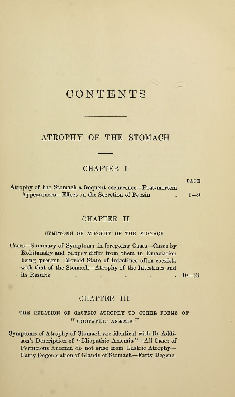 CONTENTS ATROPHY OF THE STOMACH CHAPTER I PAGE Atrophy of the Stomach, a frequent occurrence—Post-mortem Appearances—Effect on the Secretion of Pepsin . 1—9 CHAPTER II SYMPTOMS OP ATROPHY OP THE STOMACH Cases—Summary of Symptoms in foregoing Oases—Cases hy Rokitansky and Sappey differ from them in Emaciation being present—Morbid State of Intestines often coexists with that of the Stomach—Atrophy of the Intestines and its Results ..... 10—34 CHAPTER III THE RELATION OP GASTRIC ATROPHY TO OTHER PORMS OP  IDIOPATHIC ANEMIA  Symptoms of Atrophy of Stomach are identical with Dr Addi- son's Description of  Idiopathic Anaemia —All Cases of Pernicious Ansemia do not arise from Gastric Atrophy— Fatty Degeneration of Glands of Stomach—Fatty Degene-