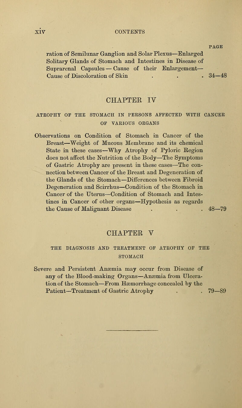 PAGE ration of Semilunar Ganglion and Solar Plexus—Enlarged Solitary Glands of Stomach and Intestines in Disease of Suprarenal Capsules — Cause of their Enlargement— Cause of Discoloration of Skin . . . 34—48 CHAPTER IV ATROPHY OP THE STOMACH IN PERSONS AFFECTED WITH CANCER OF VARIOUS ORGANS Observations on Condition of Stomach in Cancer of the Breast—Weight of Mucous Membrane and its chemical State in these cases—Why Atrophy of Pyloric Region does not affect the Nutrition of the Body—The Symptoms of Gastric Atrophy are present in these cases—The con- nection between Cancer of the Breast and Degeneration of the Glands of the Stomach—Differences between Fibroid Degeneration and Scirrhus—Condition of the Stomach in Cancer of the Uterus—Condition of Stomach and Intes- tines in Cancer of other organs—Hypothesis as regards the Cause of Malignant Disease . . . 48—79 CHAPTER V THE DIAGNOSIS AND TREATMENT OF ATROPHY OF THE STOMACH Severe and Persistent Anaemia may occur from Disease of any of the Blood-making Organs—Anaemia from Ulcera- tion of the Stomach—From Haemorrhage concealed by the Patient—Treatment of Gastric Atrophy . . 79—89