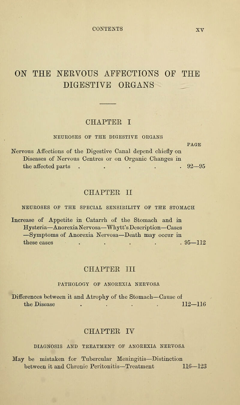 ON THE NERVOUS AFFECTIONS OF THE DIGESTIVE ORGANS CHAPTER I NEUROSES OP THE DIGESTIVE ORGANS PAGE Nervous Affections of the Digestive Canal depend chiefly on Diseases of Nervous Centres or on Organic Changes in the affected parts ..... 92—95 CHAPTER II NEUROSES OP THE SPECIAL SENSIBILITY OP THE STOMACH Increase of Appetite in Catarrh of the Stomach and in Hysteria—Anorexia Nervosa—Whytt's Description—Cases —Symptoms of Anorexia Nervosa—Death may occur in these cases . . . . . 95—112 CHAPTER III PATHOLOGY OP ANOREXIA NERVOSA Differences between it and Atrophy of the Stomach—Cause of the Disease .... 112—116 CHAPTER IV DIAGNOSIS AND TREATMENT OP ANOREXIA NERVOSA May be mistaken for Tubercular Meningitis—Distinction between it and Chronic Peritonitis—Treatment 116—123